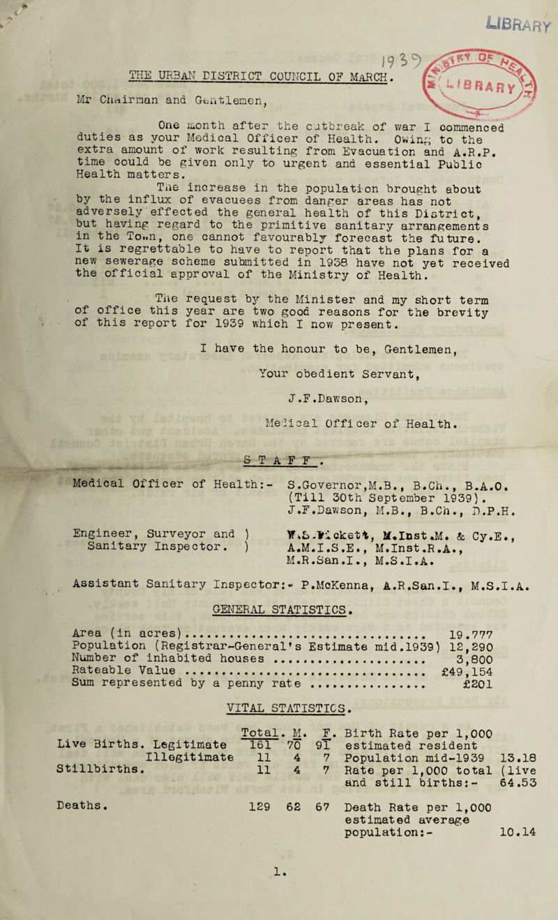 library THE urban district COUNCIL OF MaRCK. Mr CUrtirman and Gentlemen, One month after the cutbreak of war I duties as your Medical Officer of Health. Ov,'in^, extra amount of work resulting from Evacuation and A.R.P. time could be given only to urgent and essential Public commenced to the Health matters. Tne increase in the population brought about by the influx of evacuees from danger areas has not adversely'effected the general health of this District, but having regard to the primitive sanitary arrangements in the To..n, one cannot favourably forecast the future. It is regrettable to have to report that the plans for a new sewerage scheme submitted in 1938 have not yet received the official approval of the Ministry of Health. Tile request b3'’ the Minister and my short term of office this year are two good reasons for the brevity of this report for 1939 which I now present. I have the honour to be, Gentlemen, Your obedient Servant, J.F.Dawson, Medical Officer of Health. _ STAFF . Medical Officer of Health:- S.Governor,M.B., B.Ch., B.A.O. (Till 30th September 1939). J.F.Dawson, M.B., B.Ch., D.P.H. Engineer, Surveyor and ) ViSckett, M.InstJiI. & Cy.E., Sanitary Inspector. ) A.M.I.S.E., M.Inst.R.A., M.R.San.I., M.S.I.A. Assistant Sanitary Inspector:* P.McKenna, A.R.San.I., M.S.I.A. GEInTER.IL STATISTICS. Area (in acres). 19.777 Population (Registrar-General’s Estimate mid.1939) 12,290 Number of inhabited houses . 3,800 Rateable Value . £49,154 Sum represented by a penny rate . £201 VITAL STATISTICS. Total . M. F. Birth Rate per 1,000 Live Births. Legitimate 161 70 9T estimated resident Illegitimate 11 4 7 Population mid-1939 13.18 Stillbirths. 11 4 7 Rate per 1,000 total and still births:- (live 64.53 Deaths. 129 62 67 Death Rate per 1,000 estimated average population:- 10.14