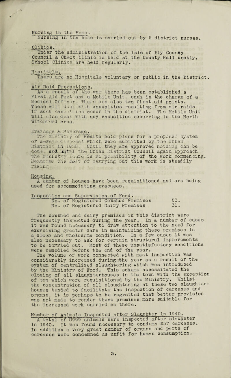 Nursing in the home is carried out by 5 district nurses. 'V *-, » ';/ t i Clinic s. Under the administration of the Isle of Ely County Council a Chest Clinic is held at the County Hall weekly. School Clinics are held regularly. HospiteJ.s. There are no Hospitals voluntary or public in District. Air Raid Precautions. As a result of the war there has been established a First Aid Post and a Mobile Unit, each in the charge of a Medical Officer„ There are also two first aid points. These will d^al- with casualties resulting from air raids If such casualties occur in the district. The Mobile Unit will also deal with any casualties occurring in the North Witchford area* Drainage fc Sewerage. The Ministry of Health hold plans for a proposed system of sewage disposal which were submitted by the Urban District in 1.9dS , Until they are approved nothing can be done, an# until the Urban District Council again approach the F aii' s tcaore is no possibility of the work commencing. Meantime the cort- of carrying out this work is steadily rising, Housing. i. number of houses have been requisitioned and are being used for accommodating evacuees. Inspection and Supervision of Food. No. of Registered Cowshed Premises 23. No. of Registered Dairy Premises 31. The cowshed and dairy premises in this district were frequently inspected during the year. In a number of cases it was found, necessary to draw' attention to the need for exercising greater care in maintaining these premises in a clean and wholesome condition. In a few cases it was also necessary to ask for certain structural improvements to be carried out, Most of these unsatisfactory conditions were remedied before the end of the year. The volume of work connected with meat inspection was considerably increased duringnthe year as a result of the system of centralised slaughtering which was introduced by the Ministry of Food. This scheme necessitated the closing of all slaughterhouses in the town with the exception of two which were requisitioned by the Ministry. Whilst the concentration of all slaughtering at these two slaughter¬ houses tended to facilitate the inspection of carcases and organs. it is perhaps to be regretted that better provision was not made to render these premises more suitable for the increased work carried on there. Number of Animals Inspected after Slaughter in 1940, A total of Q999 animals were inspected after slaughter in 1940. It was found necessary to condemn 257 carcases. In addition a very great number of organs and parts of carcases were condemned as unfit for human consumption. 3