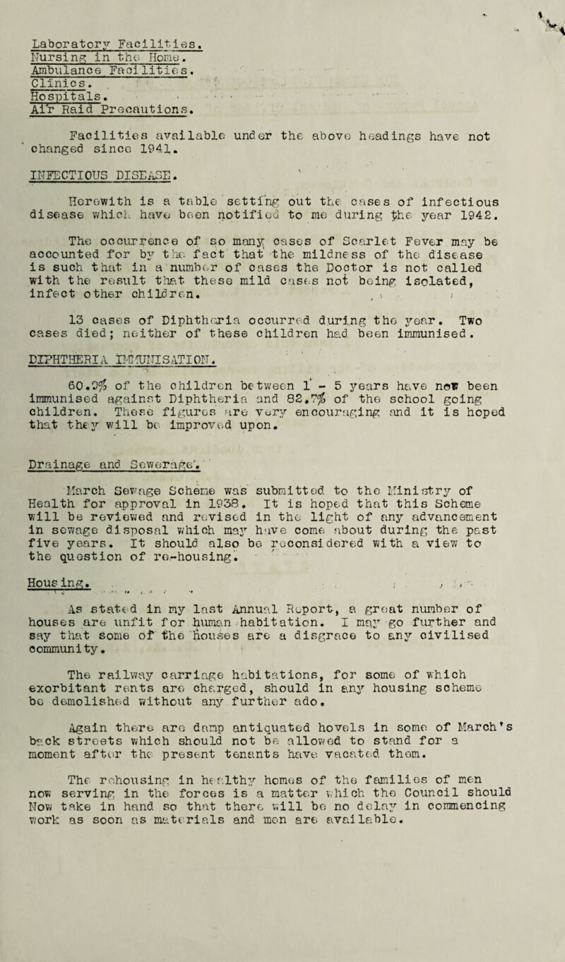 Laboratory Facilities. Nursing in the Homo. Ambulance Facilities. Clinics. Hospitals. . Air Raid Precautions, Facilities available under the above headings have not changed since 1941. INFECTIOUS DISEASE. Herewith is a table setting out the cases of infectious disease which have been notified to me during $he year 1942. The occurrence of so many: cases of Scarlet Fever may be accounted for by the fact that' the mildness of the disease is such that in a number of cases the Doctor is not called with the result that these mild cases not being isolated, infect other children. ) 13 cases of Diphtheria occurred during the year. Two cases died; neither of these children had been immunised. DXPHTHERIA B E UNIS ATI ON. 60.9$ of the children between 1-5 years have now been immunised against Diphtheria and 82,7$ of the school going children. These figures are very encouraging and it is hoped that thejr will be improved upon. Drainage and Sewerage’, March Sewage Scheme was submitted to the Ministry of Health for approval in 1938. It is hoped that this Scheme will be reviewed and revised in the light of any advancement in sewage disposal which ma3r have come about during the past five years. It should also be reconsidered with a view to the question of re-housing. Housing. , . j ' ft ,* -f As stated in my last Annual Report, a great number of houses are unfit for human-habitation. I m^y go further and say that some of the houses are a disgrace to any civilised community. The railway carriage habitations, for some of which exorbitant rents are charged, should in any housing scheme bo demolished without any further ado. Again there are damp antiquated hovels in some of March’s back streets which should not be allowed to stand for a moment after the present tenants have vacated them. The rehousing in healthy homes of the families of men now serving in the forces is a matter which the Council should Mow take in hand so that there will be no delay in commencing work as soon ns materials and men are available.