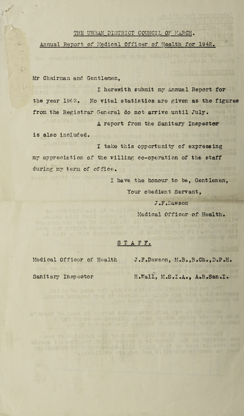 Annual Report of Medical Officer of Health for 1942, Mr Chairman and Gentlemen, I herewith submit my Annual Report for the year 1942. Mo vital statistics are given as the figures from the Registrar General do not arrive until July. A report from the Sanitary Inspector is also included. I take this opportunity of expressing my appreciation of the willing co-operation of the staff during my term of office. I have the honour to be, Gentlemen, Your obedient Servant, J.F,Dawson Medical Officer of Health. STAFF. Medical Officer of Health J.F.Dawson, M.B.,3.Ch.,D.P.H.