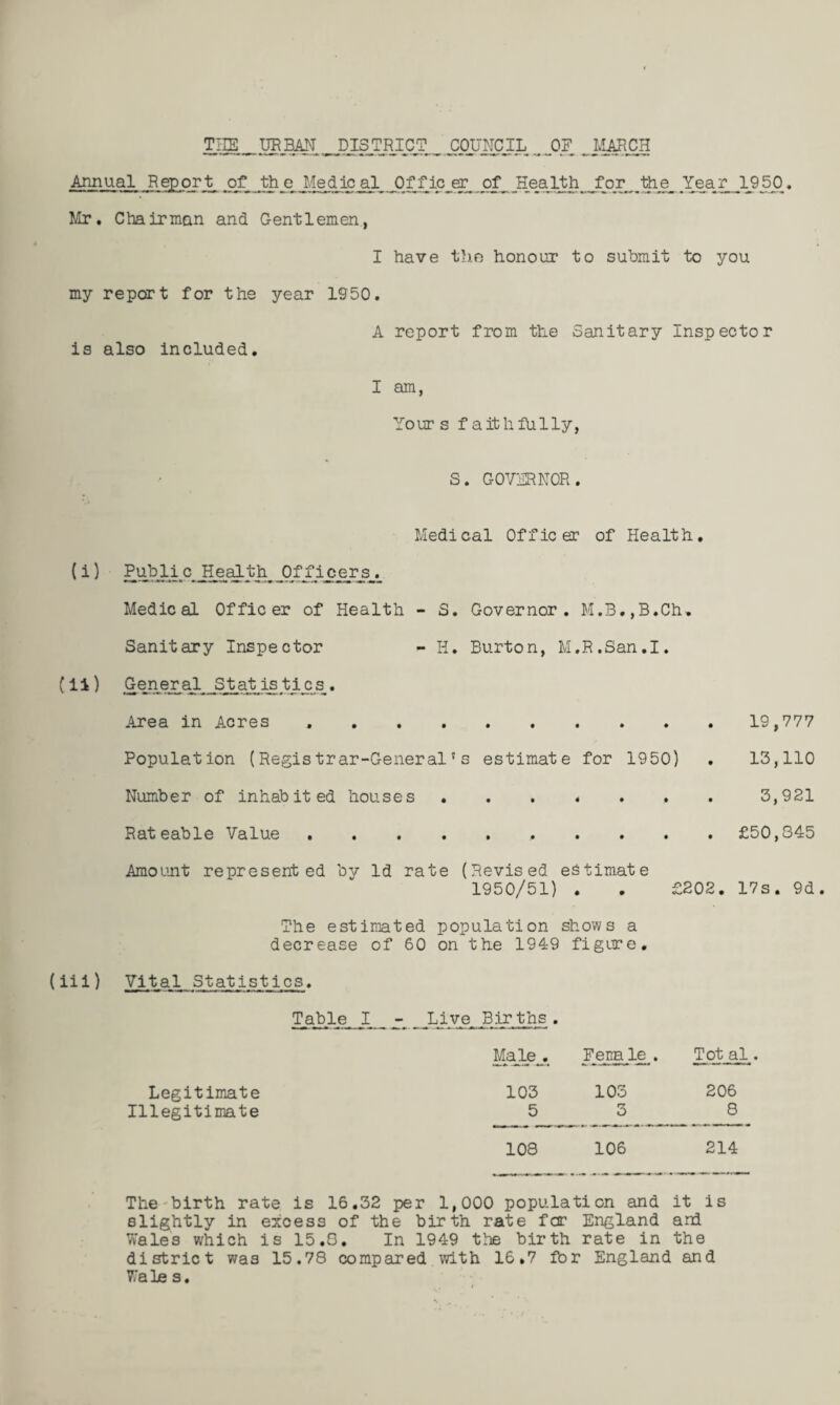 Annual Report of th e Medic al Of fic er of Health for the Year 1950. Mr. Chairman and Gentlemen, I have the honour to submit to you my report for the year 1550. A report from the Sanitary Inspector is also included. I am, Yours faithfully, S. GOVIENOR. Medical Officer of Health. (^ ^ Public Healthy Of fic^r^^ Medical Officer of Health - S. Governor. M.3.,B.Ch, Sanitary Inspector - H. Burton, M.R.San.I. (14) Gener al SJ:at is ti^s_. .irea in Acres ..19,777 Population (Registrar-General's estimate for 1950) . 13,110 Number of inhabited houses.3,921 Rateable Value . £50,345 Amount represented by Id rate (Revised estimate 1950/51) . . £202. 17s. 9d. The estimated population shows a decrease of 60 on the 1949 figure. (iii) Vital Statistics. Table I Live Births. M^e^^ Fena le . Tot al. Legitimate 103 103 206 Illegitimate 5 3 8 108 106 214 The'birth rate is 16.32 per 1,000 population and it is slightly in excess of the birth rate for England and Wales which is 15.6. In 1949 the birth rate in the district was 15.78 compared with 16.7 for England and Wales.