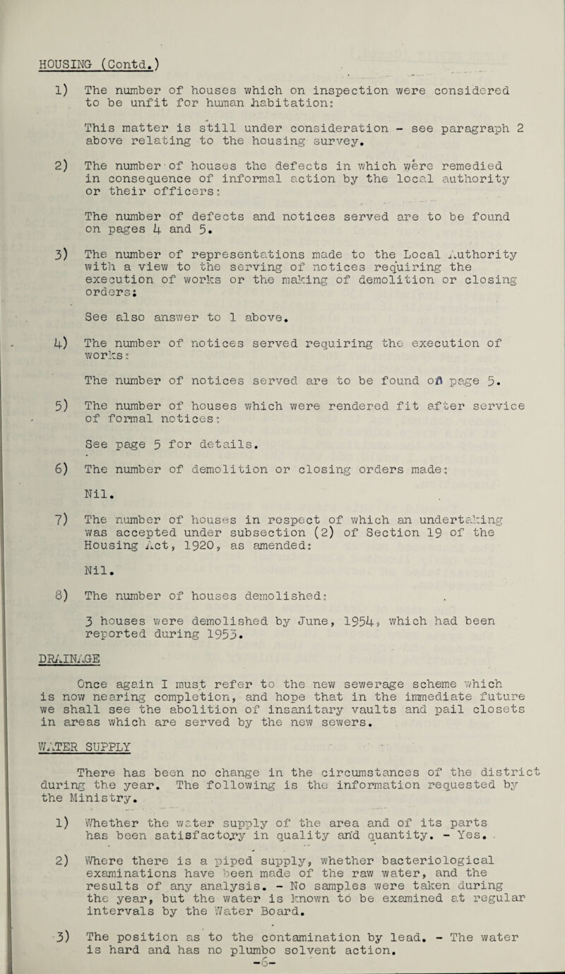 HOUSING (Contd.) 1) The number of houses which on inspection were considered to be unfit for human habitation: This matter is still under consideration - see paragraph 2 above relating to the housing survey. 2) The number of houses the defects in which were remedied in consequence of informal action by the local authority or their officers: The number of defects and notices served are to be found on pages 4 and 5* 3) The number of representations made to the Local aiuthority with a view to the serving of notices requiring the execution of works or the making of demolition or closing orders; See also answer to 1 above. 4) The number of notices served requiring the execution of works: The number of notices served are to be found ofi page 5. 5) The number of houses which were rendered fit after service of formal notices: See page 5 for details. 6) The number of demolition or closing orders made: Nil. 7) The number of houses in respect of which an undertaking was accepted under subsection (2) of Section 19 of the Housing Acts 1920, as amended: Nil. 8) The number of houses demolished: 3 houses were demolished by June, 1954? which had been reported during 1953* DRAINAGE Once again I must refer to the new sewerage scheme which is now nearing completion, and hope that in the immediate future we shall see the abolition of insanitary vaults and pail closets in areas which are served by the new sewers. WATER SUPPLY There has been no change in the circumstances of the district during the year. The following is the information requested by the Ministry. 1) Whether the water supply of the area and of its parts has been satisfactory in quality arid quantity. - Yes. . 2) Where there is a piped supply, whether bacteriological examinations have been made of the raw water, and the results of any analysis. - No samples were taken during the year, but the water is known to be examined at regular intervals by the Water Board. 3) The position as to the contamination by lead. - The water is hard and has no plumbo solvent action.