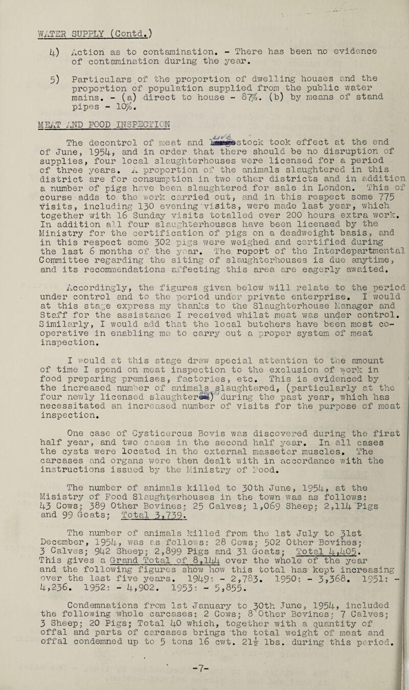 WATER SUPPLY (Contd.) 4) Action as to contamination. - There has been no evidence of contamination during the year. 5) Particulars of the proportion of dwelling houses and the proportion of population supplied from the public water mains. - (a) direct to house - 87%, (b) by means of stand pipes - 10$. MEAT iHD FOOD INSPECTION The decontrol of meat and Lawgnstock took effect at the end of June, 1954s and in order that there should be no disruption of supplies, four local slaughterhouses were licensed for a period of three years. A proportion of the animals slaughtered in this district are for consumption in two other districts and in addition a number of pigs have been slaughtered for sale in London. This of course adds to the work carried out, and in this respect some 775 visits, including 130 evening'visits, were made last year, which together with 16 Sunday visits totalled over 200 hours extra work. In addition all four slaughterhouses have been licensed by the Ministry for the certification of pigs on a deadweight basis, and in this respect some 302 pigs were weighed and certified during the last 6 months of the year. The. roport of the Interdepartmental Committee regarding the siting of slaughterhouses is due anytime, and its recommendations affecting this area are eagerly awaited. Accordingly, the figures given below will relate to the period under control and to the period under private enterprise. I would at this stage express my thanks to the Slaughterhouse Manager and Staff for the assistance I received whilst meat was under control. Similarly, I would add that the local butchers have been most co¬ operative in enabling me to carry out a proper system of meat inspection, I would at this stage draw special attention to the amount of time I spend on meat inspection to the exclusion of work in food preparing premises, factories, etc. This is evidenced by the increased number of animals slaughtered, (particularly at the four newly licensed slaughter©*!) 'during the past year, which has necessitated an increased number of visits for the purpose of meat inspection. One case of Cysticercus Bovis was discovered during the first half year, and two cases in the second half year. In all cases the cysts were located in the external masseter muscles. The carcases and organs were then dealt with in accordance with the instructions issued by the Ministry of Rood. The number of animals killed to 30th June, 1954? at the Misistry of Pood Slaughterhouses in the town was as follows; 43 Cows; 389 Other Bovines; 25 Calves; 1,069 Sheep; 2,114 Pigs and 99 G-oats; Total 5,739. The number of animals killed from the 1st July to 31st December, 1954? was as follows; 28 Cows; 502 Other Bovines; 3 Calves; 942 Sheep; 2,899 Pigs and 31 Goats; Total 4,405. This gives a Grand Total of 8,144 over the whole of the year and the following figures show how this total has- kept increasing over the last five years. 1949; - 2,783. 1950; - 3,368. 1951; - 4,236. 1952; - 4,902. 1953; - 5,855. Condemnations from 1st January to 30th June, 1954, included the following whole carcases; 2 Cows; 8‘Other Bovines; 7 Calves; 3 Sheep; 20 Pigs; Total 40 which, together with a quantity of offal and parts of carcases brings the total weight of meat and offal condemned up to 5 tons 16 cwt. 21-jr lbs. during this period. -7-