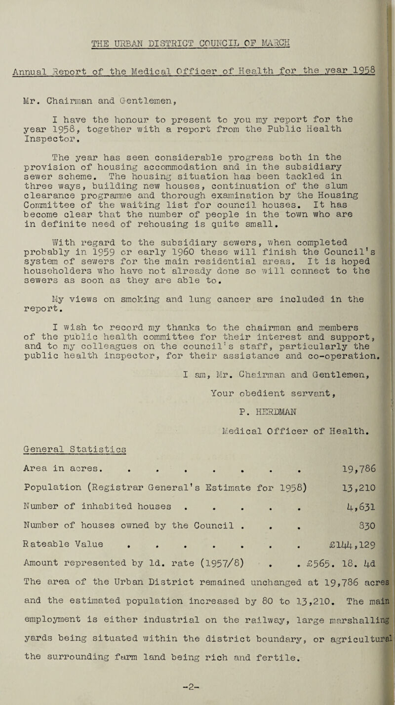 Annual Report of the Medical Officer of Health for the year 1938 Mr. Chairman and Gentlemen, I have the honour to present to you my report for the year 195S? together with a report from the Public Health Inspector, The year has seen considerable progress both in the provision of housing accommodation and in the subsidiary sewer scheme. The housing situation has been tackled in three ways, building new houses, continuation of the slum clearance programme and thorough examination by the Housing Committee of the waiting list for council houses. It has become clear that the number of people in the town who are in definite need of rehousing is quite small. With regard to the subsidiary sewers, when completed probably in 1959 or early i960 these will finish the Council’s system of sewers for the main residential areas. It is hoped householders who have not already done so will connect to the sewers as soon as they are able to. My views on smoking and lung cancer are included in the report. I wish to record my thanks to the chairman and members of the public health committee for their interest and support, and to my colleagues on the council’s staff, particularly the public health inspector, for their assistance and co-operation. I am, Mr. Chairman and Gentlemen, Your obedient servant, P. herdm;in Medical Officer of Health, General Statistics Area in acres. ....... 19,786 Population (Registrar General’s Estimate for 1958) 13,210 Number of inhabited houses ..... 4>631 Number of houses owned by the Council . . . 83O Rateable Value ....... £144,129 Amount represented by Id. rate (1957/8) , . £565. 18. 4d The area of the Urban District remained unchanged at 19,786 acres and the estimated population increased by 80 to 13,210, The main employment is either industrial on the railway, large marshalling yards being situated within the district boundary, or agricultural the surrounding farm land being rich and fertile. -2-