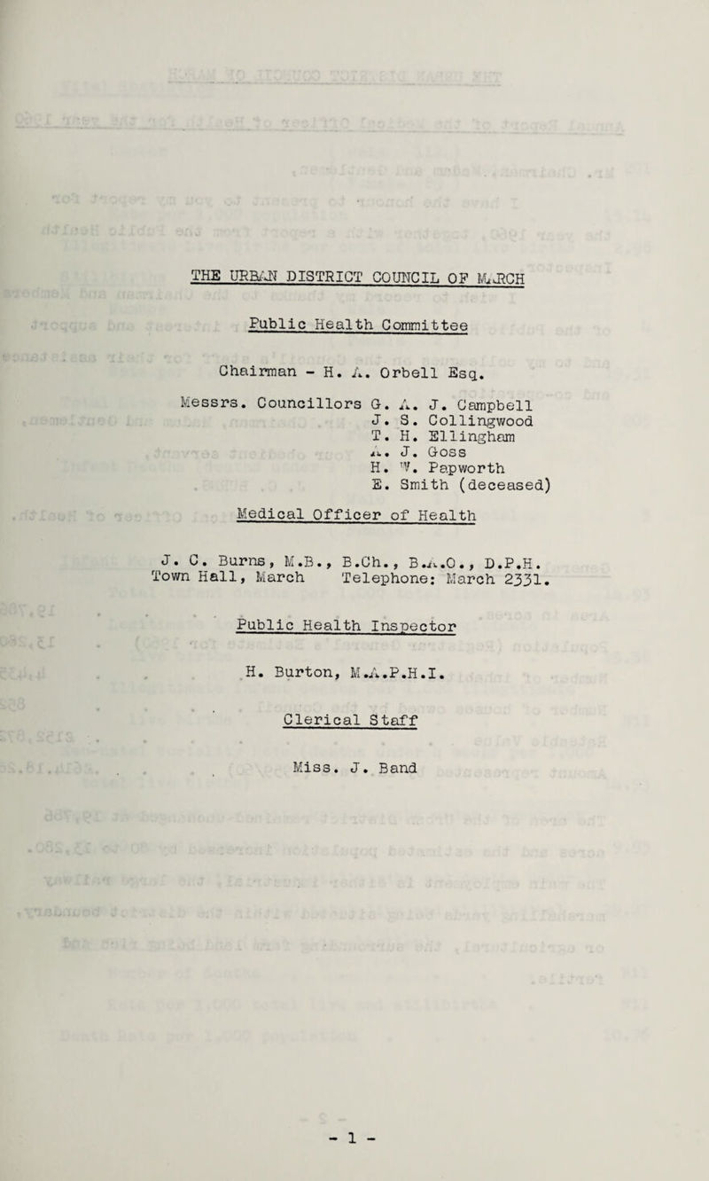 THE URBi^T DISTRICT CQUITCIL OF MuJ^CH Public Health Committee ChQir*man - H. A. Orbell Esq. Messrs. Councillors G. A. J. Campbell J. 3. Collingv/ood T. H. Sllinghom 4).. J. Goss H. Pap worth E. Smith (deceased) Medical Officer of Health J. C. Burns, M.B., B.Ch., B.i..O., D.P.H. Town Hall, March Telephone: March 2331. Public Health Inspector H. Burton, M.A.P.H.I. Clerical Staff Miss, J. Band
