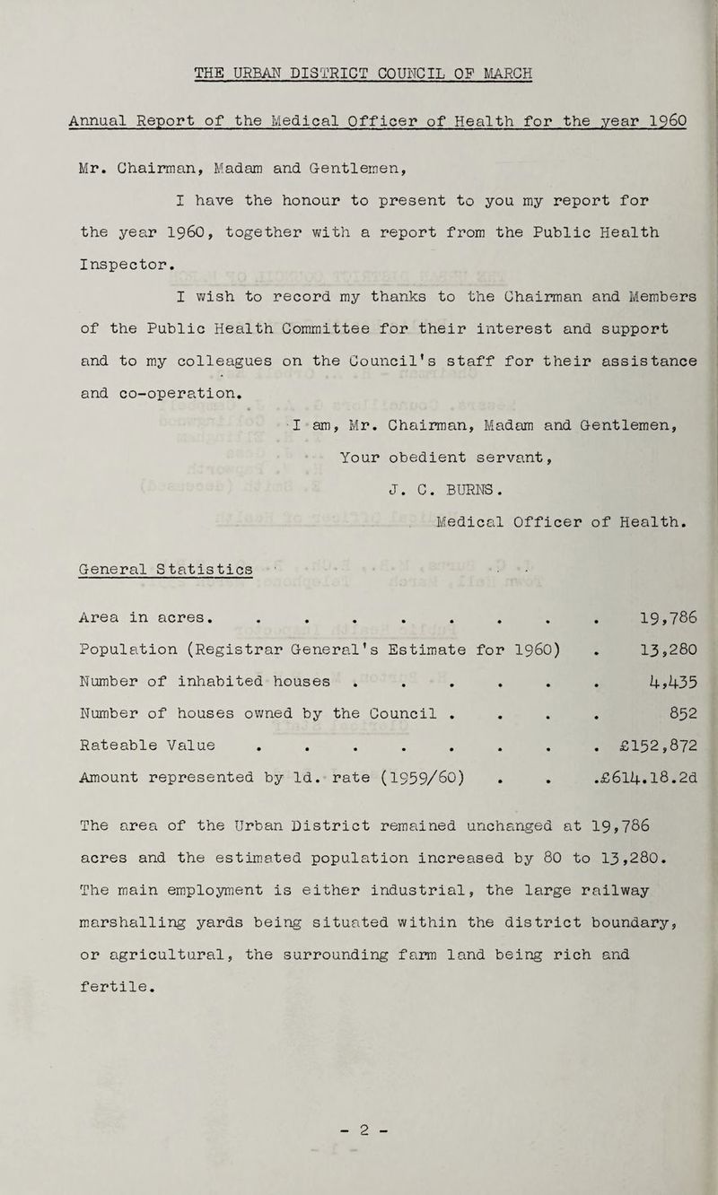 Annual Report of the Medical Officer of Health for the year i960 Mr. Chairaan, Madam and Gentlemen, I have the honour to present to you my report for the year i960, together v;ith a report from the Public Health Inspector. I wish to record my thanks to the Chairman and Members of the Public Health Committee for their interest and support and to my colleagues on the Council's staff for their assistance and co-operation. I am, Mr. Chairman, MadEim and Gentlemen, Your obedient servant, J. C. BURNS. Medical Officer of Health. General Statistics Area in acres. ........ 19,786 Population (Registrar General's Estimate for i960) . 13j280 Number of inhabited houses ...... 4?435 Number of houses owned by the Council .... 852 Rateable Value ........ £152,872 Amount represented by Id. rate (I959/6O) . . .£614.18.2d The area of the Urban District remained unchanged at 19,786 acres and the estimated population increased by 80 to 13,280. The main employment is either industrial, the large railway marshalling yards being situated within the district boundary, or agricultural, the surrounding farm land being rich and fertile.