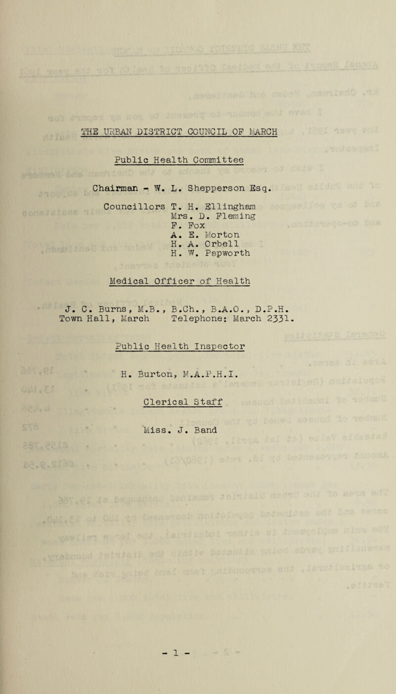 Public Health Committee Chairman - W, L. Shepperson Esq. Councillors T. H. Ellingham Mrs. D. Fleming P. Pox A. E. Morton H. A. Orbell H. W, Papworth Medical Officer of Health J. C. Burns, M.B., B.Ch., B.A.O., D.P.H. Town Hall, March Telephone: March 2331 Public Health Inspector H. Burton, M.A.P.H.I. Clerical Staff Miss. J, Band