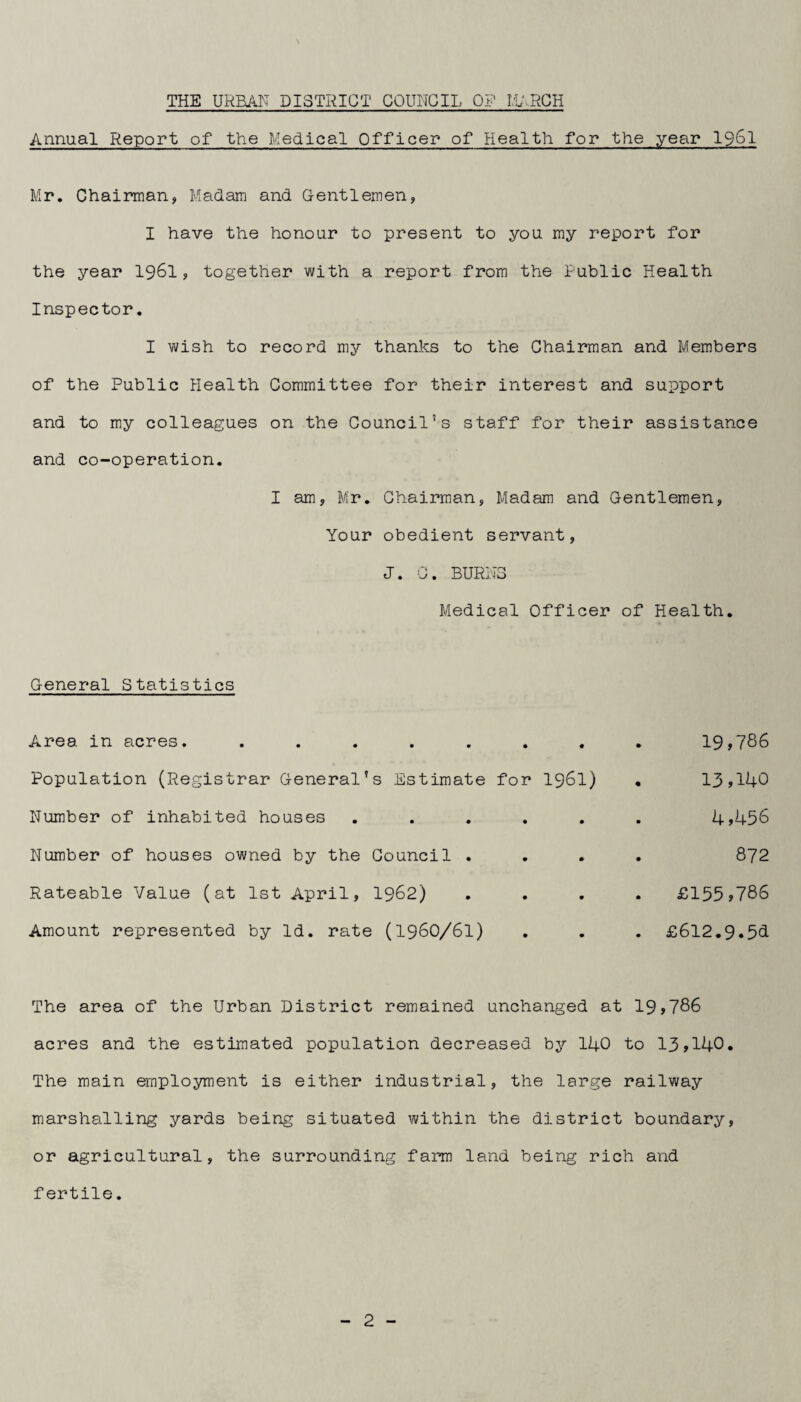 Annual Report of the Medical Officer of Health for the year I96I Mr. Chairman, Madam and Gentlemen, I have the honour to present to you my report for the year 196I, together with a report from the Public Health Inspector. I wish to record mj)' thanks to the Chairman and Members of the Public Health Committee for their interest and support and to my colleagues on the Council’s staff for their assistance and co-operation. I am, Mr. Chairman, Madam and Gentlemen, Your obedient servant, J. C. BURNS Medical Officer of Health. General Statistics Area in acres. ....... Population (Registrar General’s Estimate for I96I) Number of inhabited houses ..... Number of houses owned by the Council . Rateable Value (at 1st April, I962) Amount represented by Id. rate (196O/6I) 19,786 13,140 4,456 872 £155,786 £612.9.5d The area of the Urban District remained unchanged at 19,786 acres and the estimated population decreased by 140 to 13,140. The main employment is either industrial, the large railway marshalling yards being situated within the district boundary, or agricultural, the surrounding farm land being rich and fertile.