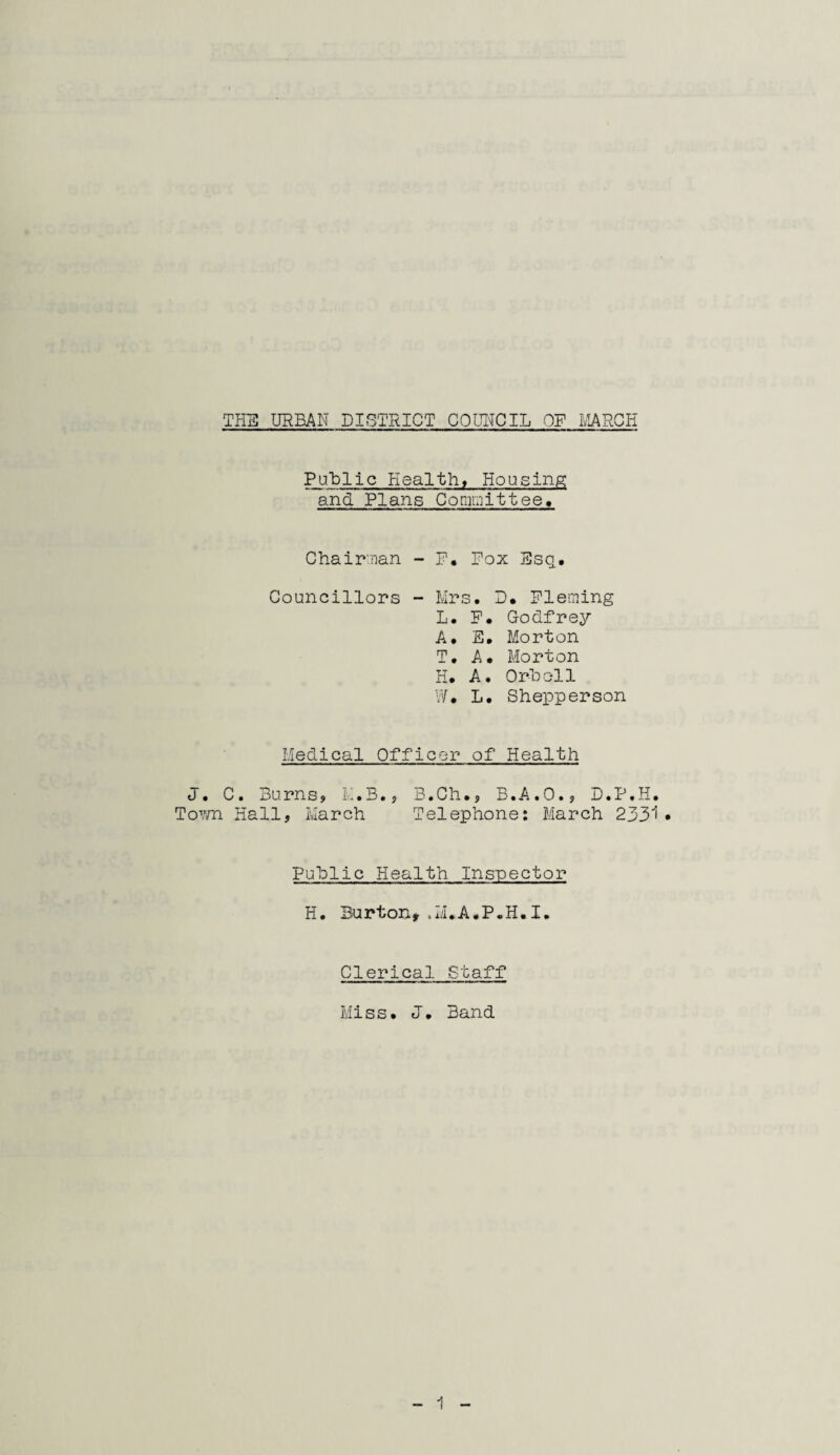 Public Health, Housing and Plans Committee, Chairman - P. Pox Esq, Councillors - Mrs. D. Fleming L. P. Godfrey A. E. Morton T. A. Morton H. A. Orboil W. L. Shepperson Medical Officer of Health J. C. Burns? M.B.? B.Ch.? B.A.O.? D.P.H. Town Hall? March Telephone: March 2331 • Public Health Inspector H. Burton*.M.A.P.H.I. Clerical Staff Miss. J. Band