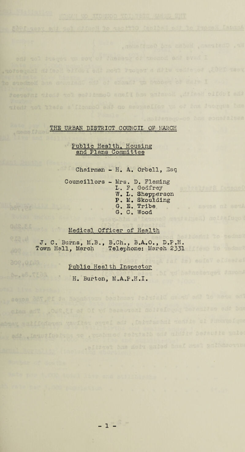 THE URBAN DISTRICT COUNCIL OP MARCH Public Health. Housing and Plans Committee Chairman - H. A. Orb ell, -Esq Councillors - Mrs. D. Fleming L. P. Godfrey W. L. Shepperson P. M* Skoulding G. E. Tribe G. C. Wood Medical Officer of Health J. C. Burns, M.B., B.Ch., B.A.O., D.P.H. Town Hall, March Telephone: March 2331 Public Health Inspector H. Burton, M.A.P.H.I.
