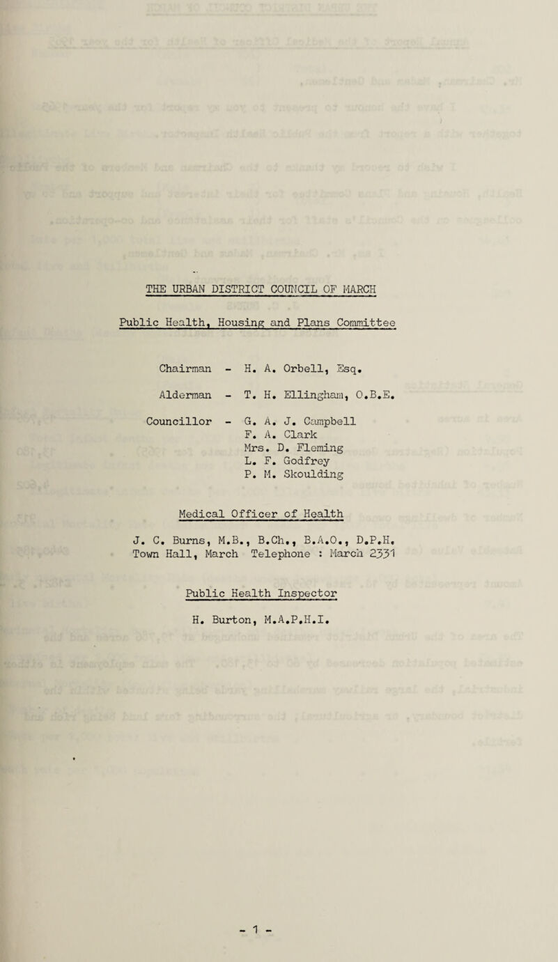 Public Health, Housing and Plans Committee Chairman - H. A. Orbell, Esq. Alderman - T. H. Ellingham, O.B.E. Councillor - G. A. J. Campbell F. A. Clark Mrs. D. Fleming L. F. Godfrey P. M. Skoulding Medical Officer of Health J. C. Burns, M.B., B.Ch,, B.A.O., D.P.H, Town Hall, March Telephone : March 2331 Public Health Inspector H. Burton, M.A.P.I-I.I.