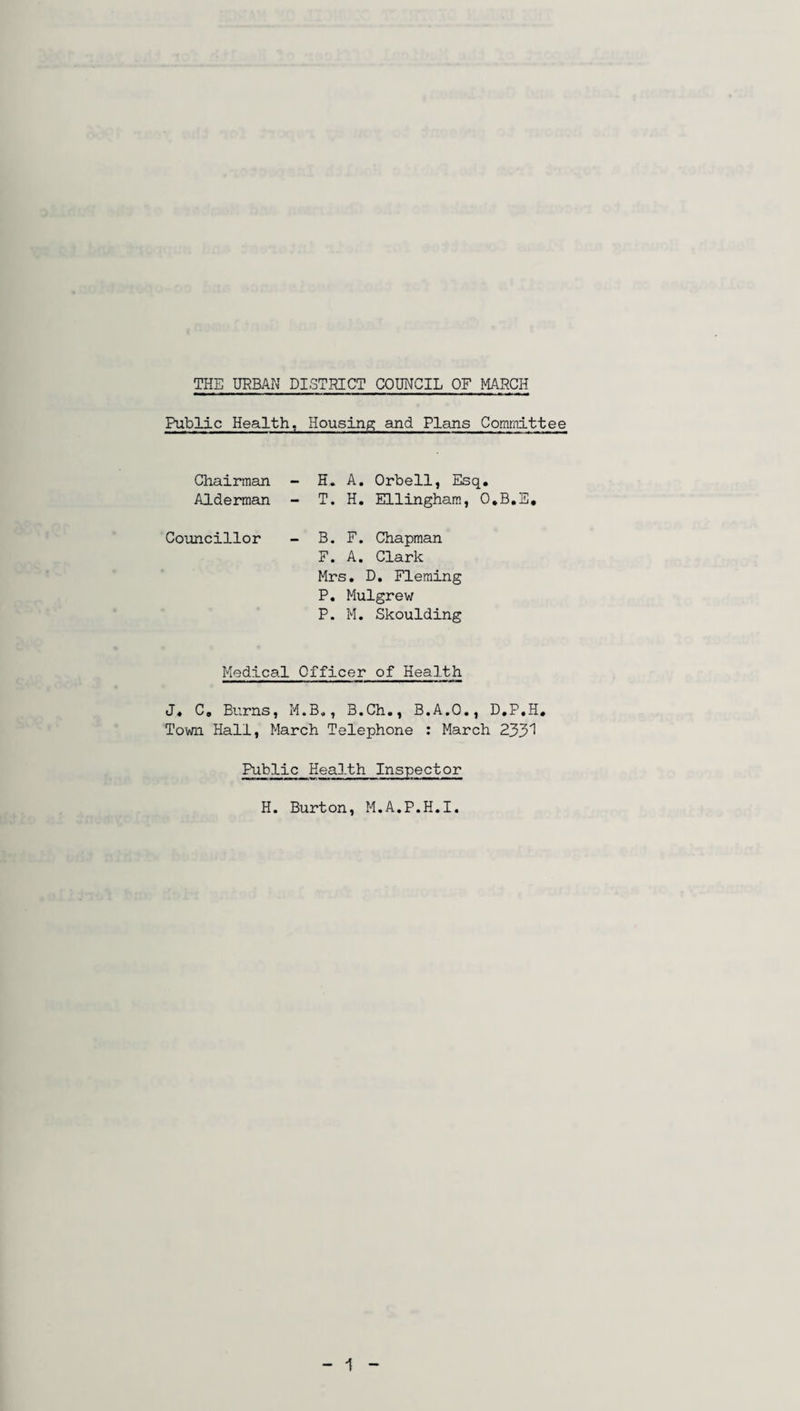 Public Health, Housing and Plans Committee Chairman Alderman - H. A. Orbell, Esq. - T. H. Ellingham, O.B.E, Councillor - B. F. Chapman F. A. Clark Mrs. D. Fleming P. Mulgrew P. M. Skoulding Medical Officer of Health J, C. Burns, M.B., B.Ch., B.A.O., D.P.H. Town Hall, March Telephone : March 233^ Public Health Inspector H. Burton, M.A.P.H.I.