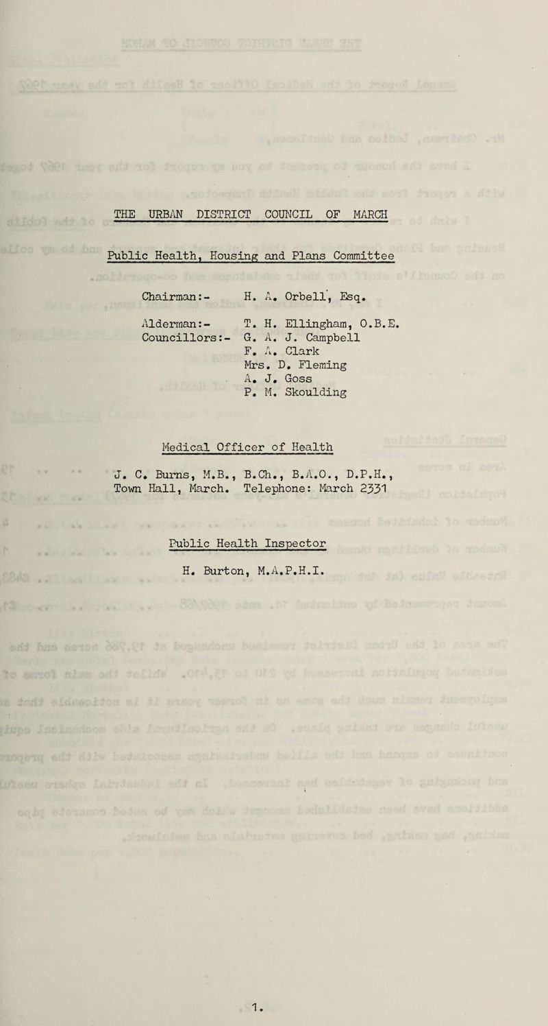 Public Health, Housing and Plans Committee Chairman:- H. A. Orbell, Esq. Alderman:- T. H. Ellingham, O.B.E. Councillors:- G. A. J. Campbell F. A. Clark Mrs. D. Fleming A. J. Goss P. M. Skoulding Medical Officer of Health J. C. Burns, M.B., B.Ch., B.A.O., D.P.H., Town Hall, March. Telephone: March 2331 Public Health Inspector H. Burton, M.A.P.H.I.