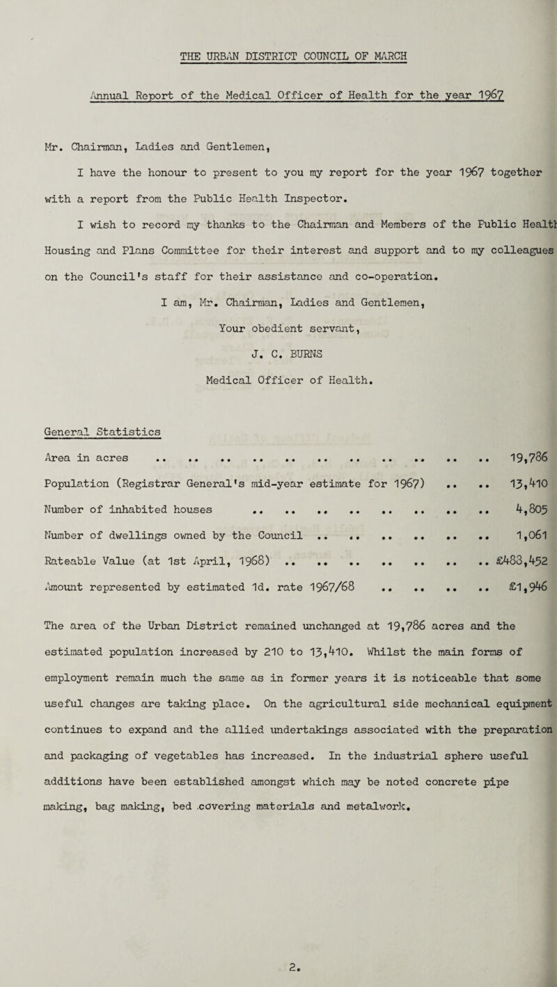 Annual Report of the Medical Officer of Health for the year 196? Mr. Chairman, Ladies and Gentlemen, I have the honour to present to you my report for the year 1967 together with a report from the Public Health Inspector. I wish to record my thanks to the Chairman and Members of the Fublic Healtt Housing and Plans Committee for their interest and support and to my colleagues on the Council's staff for their assistance and co-operation. I am, Mr. Chairman, Ladies and Gentlemen, Your obedient servant, J. C. BURNS Medical Officer of Health. General Statistics Area in acres . 19*736 Population (Registrar General's mid-year estimate for 1967) •• •• 13,^10 Number of inhabited houses . 4,805 Number of dwellings owned by the Council .. «. . 1,06l Rateable Value (at 1st April, 1968) . £483,452 Aimount represented by estimated Id. rate 1967/68 . £1,946 The area of the Urban District remained unchanged at 19*786 acres and the estimated population increased by 210 to 13,410. Whilst the main forms of employment remain much the same as in former years it is noticeable that some useful changes are taking place. On the agricultural side mechanical equipment continues to expand and the allied undertakings associated with the preparation and packaging of vegetables has increased. In the industrial sphere useful additions have been established amongst which may be noted concrete pipe making, bag making, bed .covering materials and metalwork.