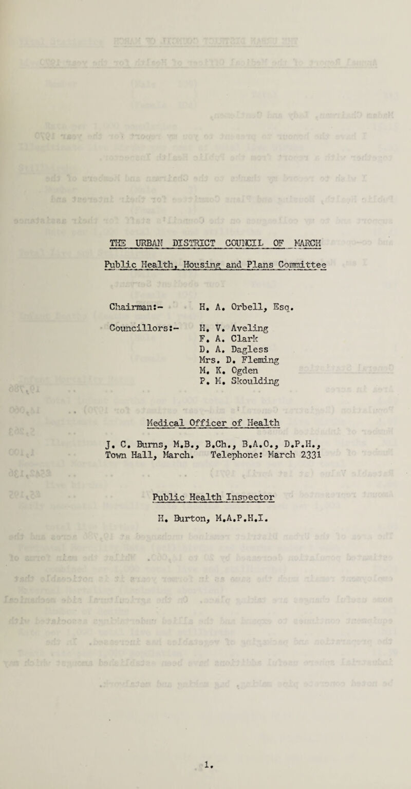 Public Health, Housing and Plans Committee Chairman:- H. A. Qrbell, Esq. Councillors:- H, V. Aveling F, A. Clark D. A. Dagless Mrs. D. Fleming M* K, Cgden P* M, Skoulding Medical Officer of Health J. C. Bums, M.B., B.Ch., B.A.C., B.P,H., Town Hall, March. Telephone: March 2331 Public Health Inspector II* Burton, M*A*P*H*X.