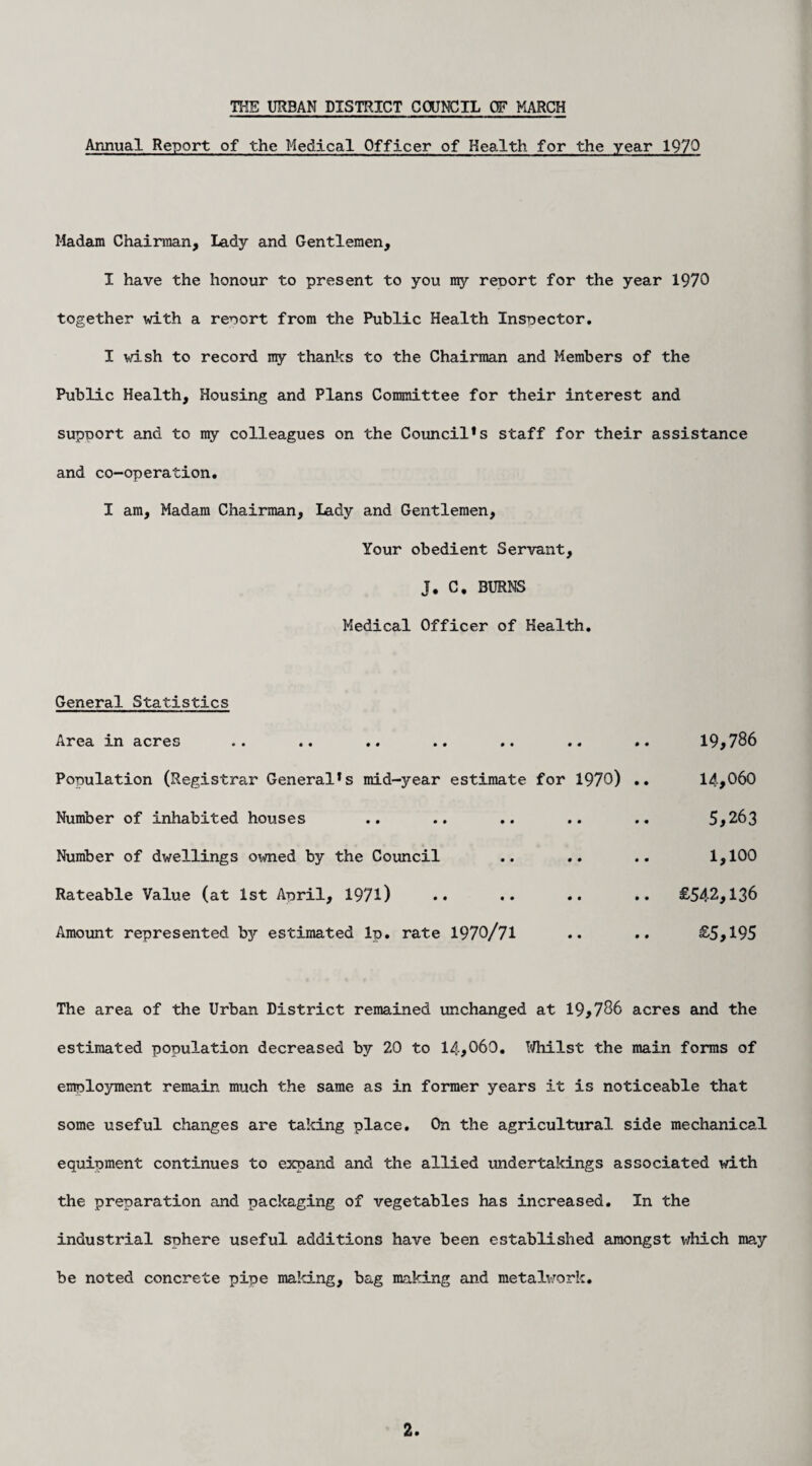 Annual Report of the Medical Officer of Health for the year 1970 Madam Chairman, Lady and Gentlemen, I have the honour to present to you my reoort for the year 1970 together with a reoort from the Public Health Inspector. I wish to record my thanks to the Chairman and Members of the Public Health, Housing and Plans Committee for their interest and supoort and to my colleagues on the Council*s staff for their assistance and co-operation. I am. Madam Chairman, Lady and Gentlemen, Your obedient Servant, J. C. BURNS Medical Officer of Health. General Statistics Area in acres .. .. .. .. .. .. .. 19,786 Population (Registrar General*s mid-year estimate for 1970) .. 14,060 Number of inhabited houses .. .. .. .. .. 5*263 Number of dwellings owned by the Council .. .. .. 1,100 Rateable Value (at 1st April, 1971) •• •• .. .. £542,136 Amount represented by estimated Ip. rate 1970/71 .. .. £5,195 The area of the Urban District remained unchanged at 19,786 acres and the estimated population decreased by 20 to 14,060. Whilst the main forms of employment remain much the same as in former years it is noticeable that some useful changes are taking place. On the agricultural side mechanical equipment continues to expand and the allied undertakings associated with the preparation and packaging of vegetables has increased. In the industrial sphere useful additions have been established amongst idiich may be noted concrete pipe making, bag making and metalwork.