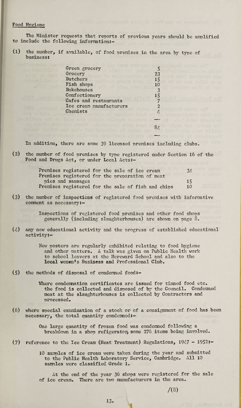Food Hygiene The Minister requests that reports of previous years should be to include the following information:- (1) the number, if available, of food premises in the area by type business: Green grocery 5 Grocery 23 Butchers 15 Fish shops 10 Bakehouses 3 Confectionery 15 Cafes and restaurants 7 Ice cream manufacturers 2 Chemists 4 84 In addition, there are some 39 licensed premises including clubs. (2) the number of food premises by type registered under Section 16 of the Food and Drugs Act, or under Local Acts:- Premises registered for the sale of ice cream 34 Premises registered for the preparation of meat pies and sausages 15 Premises registered for the sale of fish and chips 10 (3) the number of inspocticns of registered food premises with informative comment as necessary:- Inspections of registered food premises and other food shops generally (including slaughterhouses) are shown on page 0. (4) any new educational activity and the progress of established educational activity:- New posters are regularly exhibited relating to food hygiene and other matters. A talk was given on Public Health work to school leavers at the Hereward School and also to the local women*s Business and Professional Club. (5) the methods of disposal of condemned food:- Where condemnation certificates are issued for tinned food etc. the food is collected and disposed of by the Council. Condemned meat at the slaughterhouses is collected by Contractors and processed. (6) where special examination of a stock or of a consignment of food has been necessary, the total quantity condemned:- One large quantity of frozen food was condemned folloid.ng a breakdown in a shop refigerator, some 276 items being involved. (7) reference to the Ice Cream (Heat Treatment) Regulations, 1947 - 1952:- 10 samples of ice cream were taken during the year and submitted to the Public Health Laboratory Service, Cambridge. All 10 samples were classified Grade 1. At the end of the year 36 shops were registered for the sale of ice cream. There are two manufacturers in the area. /(S) amplified of