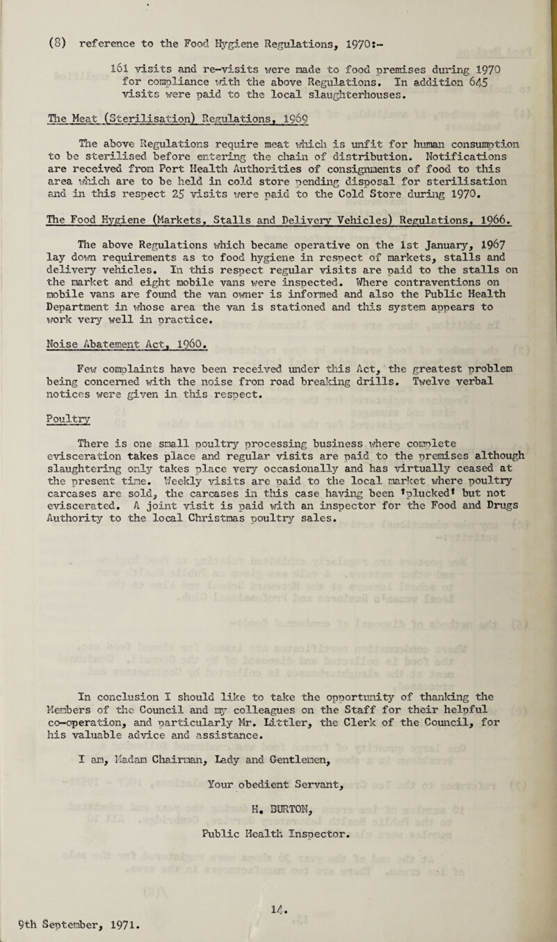 (8) reference to the Food Hygiene Regulations, 1970t— 161 visits and re-visits were made to food premises during 1970 for compliance with the above Regulations. In addition 645 visits were paid to the local slaughterhouses. The Meat (Sterilisation) Regulations, 1969 The above Regulations require meat which is unfit for human consumption to be sterilised before entering the chain of distribution. Notifications are received from Port Health Authorities of consignments of food to this area which are to be held in cold store pending disposal for sterilisation and in this respect 25 visits were paid to the Cold Store during 1970. The Food Hygiene (Markets. Stalls and Delivery Vehicles) Regulations, 1966, The above Regulations which became operative on the 1st January, 1967 lay down requirements as to food hygiene in respect of markets, stalls and delivery vehicles. In this respect regular visits are paid to the stalls on the market and eight mobile vans were inspected. Where contraventions on mobile vans are found the van owner is informed and also the Public Health Department in whose area the van is stationed and this system appears to work very well in practice. Noise Abatement Act, I960. Few complaints have been received under this Act, the greatest problem being concerned with the noise from road breaking drills. Twelve verbal notices were given in this respect. Poultry There is one small poultry processing business where complete evisceration takes place and regular visits are paid to the premises although slaughtering only takes place very occasionally and has virtually ceased at the present tine. Weekly visits are paid to the local market where poultry carcases are sold, the carcases in this case having been 'plucked* but not eviscerated. A joint visit is paid with an inspector for the Food and Drugs Authority to the local Christmas poultry sales. In conclusion I should like to take the opportunity of thanking the Members of the Council and my colleagues on the Staff for their helpful co-operation, and particularly Mr. Littler, the Clerk of the Council, for his valuable advice and assistance. I am. Madam Chairman, Lady and Gentlemen, Your obedient Servant, H« BURTON, Public Health Inspector. 9th September, 1971.