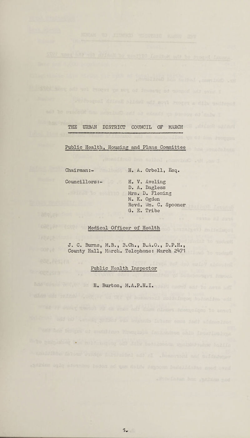 Public Health, Housing and Plans Committee Chairman:- H. A. Orbell, Esq. Councillors:- H. V. Aveling D. A. Dagless Mrs. D. Fleming M. K. Ogden Revd. Wm. C. Spooner G. E. Tribe Medical Officer of Health J. C. Burns, M.B., B.Ch., B.A.O., D.P.H., County Hall, March. Telephone: March 24?1 Public Health Inspector H. Burton, M.A.P.H.I