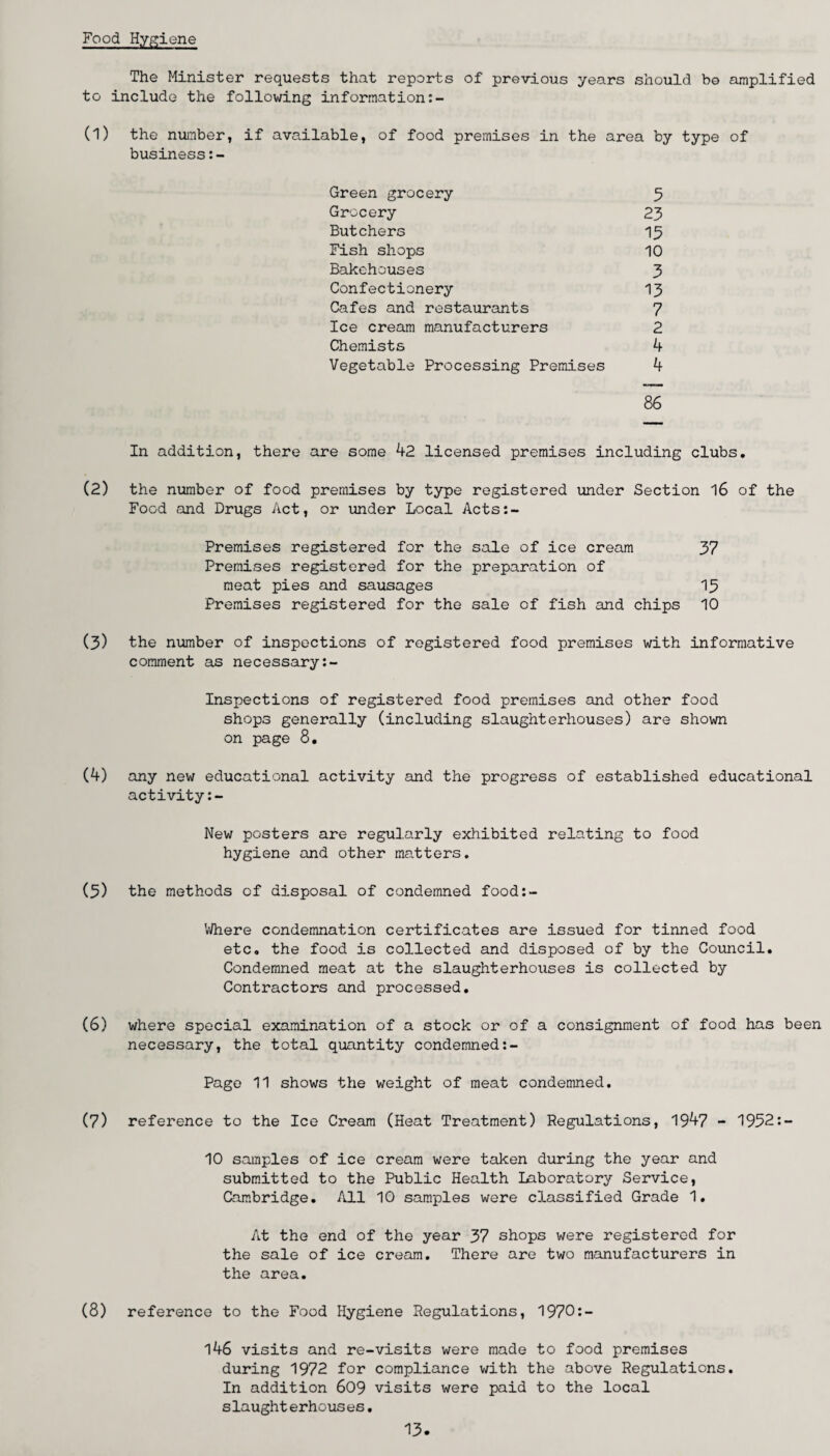 Food Hygiene The Minister requests that reports of previous years should be amplified to include the following information:- (1) the number, if available, of food premises in the area by type of business:- Green grocery 5 Grocery 23 Butchers 15 Fish shops 10 Bakehouses 3 Confectionery 13 Cafes and restaurants 7 Ice cream manufacturers 2 Chemists 4 Vegetable Processing Premises 4 86 In addition, there are some 42 licensed premises including clubs. (2) the number of food premises by type registered under Section 16 of the Food and Drugs Act, or under Local Acts:- Premises registered for the sale of ice cream 37 Premises registered for the preparation of meat pies and sausages 13 Premises registered for the sale of fish and chips 10 (3) the number of inspections of registered food premises with informative comment as necessary:- Inspections of registered food premises and other food shops generally (including slaughterhouses) are shown on page 8. (4) any new educational activity and the progress of established educational activity:- New posters are regularly exhibited relating to food hygiene and other matters. (3) the methods of disposal of condemned food:- Where condemnation certificates are issued for tinned food etc. the food is collected and disposed of by the Council. Condemned meat at the slaughterhouses is collected by Contractors and processed. (6) where special examination of a stock or of a consignment of food has been necessary, the total quantity condemned:- Page 11 shows the weight of meat condemned. (7) reference to the Ice Cream (Heat Treatment) Regulations, 1947 - 1952:- 10 samples of ice cream were taken during the year and submitted to the Public Health Laboratory Service, Gambridge. All 10 samples were classified Grade 1. At the end of the year 37 shops were registered for the sale of ice cream. There are two manufacturers in the area. (8) reference to the Food Hygiene Regulations, 1970:- 146 visits and re-visits were made to food premises during 1972 for compliance with the above Regulations. In addition 609 visits were paid to the local slaughterhouses.