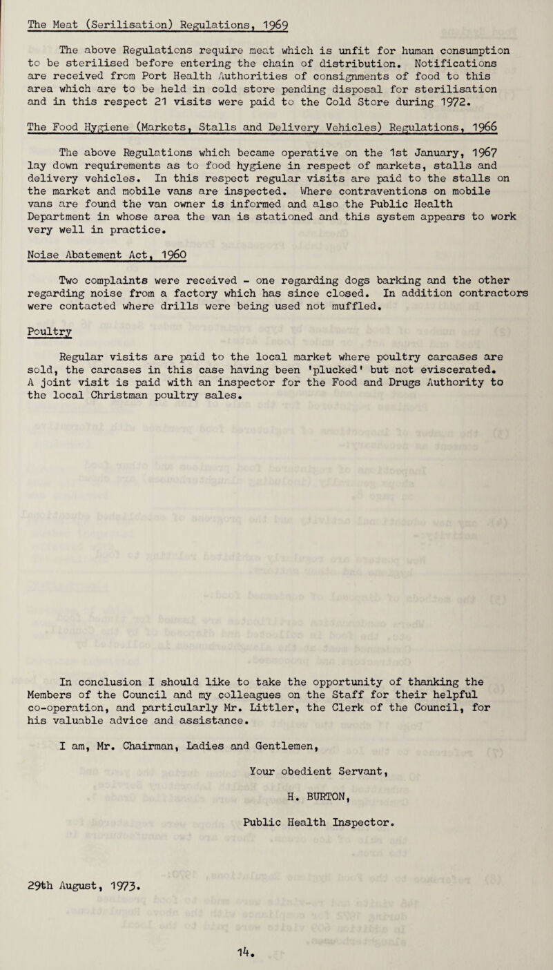 The Meat (Serilisation) Regulations, 1969 The above Regulations require meat which is unfit for human consumption to be sterilised before entering the chain of distribution. Notifications are received from Port Health Authorities of consignments of food to this area which are to be held in cold store pending disposal for sterilisation and in this respect 21 visits were paid to the Cold Store during 1972. The Food Hygiene (Markets, Stalls and Delivery Vehicles) Regulations, 1966 The above Regulations which became operative on the 1st January, 1967 lay down requirements as to food hygiene in respect of markets, stalls and delivery vehicles. In this respect regular visits are paid to the stalls on the market and mobile vans are inspected. Where contraventions on mobile vans are found the van owner is informed and also the Public Health Department in whose area the van is stationed and this system appears to work very well in practice. Noise Abatement Act, I960 Two complaints were received - one regarding dogs barking and the other regarding noise from a factory which has since closed. In addition contractors were contacted where drills were being used not muffled. Poultry Regular visits are paid to the local market where poultry carcases are sold, the carcases in this case having been 'plucked1 but not eviscerated. A joint visit is paid with an inspector for the Food and Drugs Authority to the local Christman poultry sales. In conclusion I should like to take the opportunity of thanking the Members of the Council and my colleagues on the Staff for their helpful co-operation, and particularly Mr. Littler, the Clerk of the Council, for his valuable advice and assistance. I am, Mr. Chairman, ladies and Gentlemen, Your obedient Servant, H. BURTON, Public Health Inspector. 29th August, 1973*
