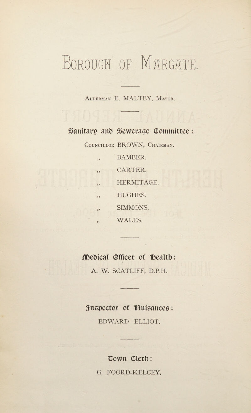 Alderman E. MALTBY, Mayor, Sanitary) aitD Sewerage Committee Councillor BROWN, Chairman. „ BAMBER. „ CARTER. „ HERMITAGE. „ HUGHES. „ SIMMONS. „ WALES. flbebical ©ffieer of Ibealtb: t A. W. SCATLIFF, D.P.H. Snspector of IRutsances: EDWARD ELLIOT. Cown Clerft: G. FOORD-KELCEY.