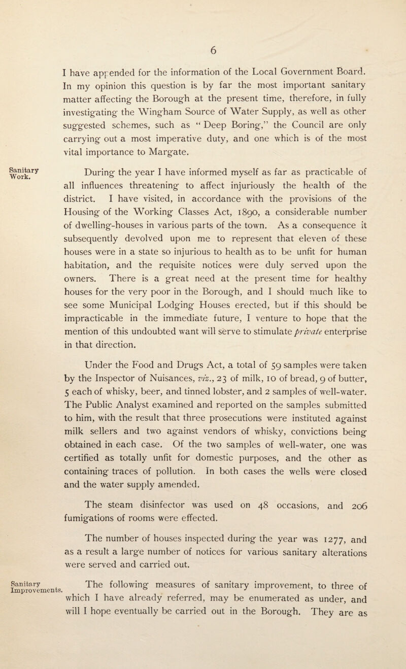 I have appended for the information of the Local Government Board. In my opinion this question is by far the most important sanitary matter affecting the Borough at the present time, therefore, in fully investigating the Wingham Source of Water Supply, as well as other suggested schemes, such as “ Deep Boring,” the Council are only carrying out a most imperative duty, and one which is of the most vital importance to Margate. Workary During the year I have informed myself as far as practicable of all influences threatening to affect injuriously the health of the district. I have visited, in accordance with the provisions of the Housing of the Working Classes Act, 1890, a considerable number of dwelling-houses in various parts of the town. As a consequence it subsequently devolved upon me to represent that eleven of these houses were in a state so injurious to health as to be unfit for human habitation, and the requisite notices were duly served upon the owners. There is a great need at the present time for healthy houses for the very poor in the Borough, and I should much like to see some Municipal Lodging Houses erected, but if this should be impracticable in the immediate future, I venture to hope that the mention of this undoubted want will serve to stimulate private enterprise in that direction. Under the Food and Drugs Act, a total of 59 samples were taken by the Inspector of Nuisances, viz., 23 of milk, 10 of bread, 9 of butter, 5 each of whisky, beer, and tinned lobster, and 2 samples of well-water. The Public Analyst examined and reported on the samples submitted to him, with the result that three prosecutions were instituted against milk sellers and two against vendors of whisky, convictions being obtained in each case. Of the two samples of well-water, one was certified as totally unfit for domestic purposes, and the other as containing traces of pollution. In both cases the wells were closed and the water supply amended. The steam disinfector was used on 48 occasions, and 206 fumigations of rooms were effected. The number of houses inspected during the year was 1277, and as a result a large number of notices for various sanitary alterations were served and carried out. improvements The following measures of sanitary improvement, to three of which I have already referred, may be enumerated as under, and will I hope eventually be carried out in the Borough. They are as