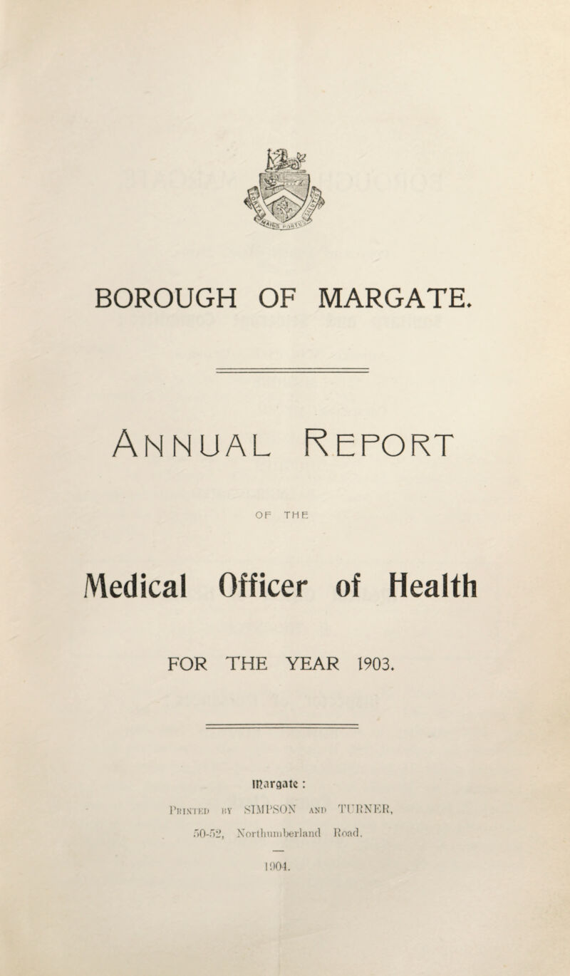 BOROUGH OF MARGATE. Annual Report OF THE Medical Officer of Health FOR THE YEAR 1903. in.iraatc: Printed l’.v STM I\S OX and 50-52, Northumberland RNER, Rond. 1004.