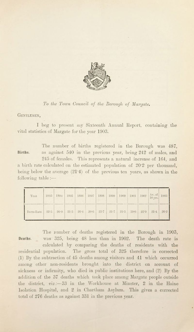 To the Town Council of the Borough of Margate. Gentlemen, I beg to present my Sixteenth Annual Report, containing the vital statistics of Margate for the year 1003. The number of births registered in the Borough was 487, Births. as against 540 in the previous year, being 242 of males, and 245 of females. This represents a natural increase of 164, and a birth rate calculated on the estimated population of 202 per thousand, being below the average (21'4) of the previous ten years, as shown in the following table:— Year 1893 1894 1895 1896 1897 1898 1899 1900 1901 1902 Av. of 10 yrs. 1903 PiII.TH-RaTE 22*0 20-9 21-3 20-4 20-G 23-7 21*7 21-3 19-0 22‘9 21-4 20-2 The number of deaths registered in the Borough in 1903, Deaths. was 325, being 48 less than in 1902. The death rate is calculated by comparing the deaths of residents with the residential population. The gross total of 325 therefore is corrected (1) By the subtraction of 45 deaths among visitors and 41 which occurred among other non-residents brought into the district on account of sickness or infirmity, who died in public institutions here, and (2) By the addition of the 37 deaths which took place among Margate people outside the district, viz:—33 in the Workhouse at Minster, 2 in the Haine Isolation Hospital, and 2 in Chartham Asylum. This gives a corrected total of 276 deaths as against 331 in the previous year.
