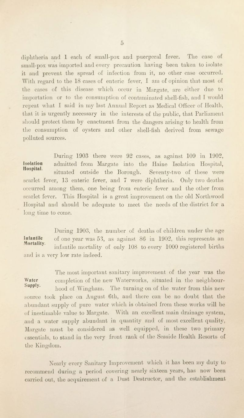 diphtheria and 1 each oC small-pox and puerperal fever. The case of small-pox was imported and every precaution having been taken to isolate it and prevent the spread of infection from it, no other case occurred. With regard to the 18 cases of enteric fever, I am of opinion that most of the cases of this disease which occur in Margate, are either due to importation or to the consumption of contaminated shell-fish, and 1 would repeat what I said in my last Annual Report as Medical Officer of Health, that it is urgently necessary in the interests of the public, that Parliament should protect them by enactment from the dangers arising to health from the consumption of oysters and other shell-fish derived from sewage polluted sources. During 1903 there were 92 cases, as against 109 in 1902, Isolation admitted from Margate into the Haine Isolation Hospital, Hospital. situated outside the Borough. Seventy-two of these were scarlet fever, 13 enteric fever, and 7 were diphtheria. Only two deaths occurred among them, one being from enteric fever and the other from scarlet fever. This Hospital is a great improvement on the old Northwood Hospital and should be adequate to meet the needs of the district for a long time to come. During 1903, the number of deaths of children under the age of one year was 53, as against 86 in 1902, this represents an infantile mortality of only 108 to every 1000 registered births and is a very low rate indeed. Infantile Mortality. The most important sanitary improvement of the year was the Water completion of the new Waterworks, situated in the neighbour- SuddIv * hood of Wingham. The turning on of the water from this new source took place on August 6th, and there can be no doubt that the abundant supply of pure water which is obtained from these works will be of inestimable value to Margate. With an excellent main drainage system, and a water supply abundant in quantity and of most excellent quality, Margate must be considered as well equipped, in these two primary i ssentials, to stand in the very front rank of the Seaside Health Resorts of the Kingdom. Nearly every Sanitary Improvement which it has been my duty to recommend during a period covering nearly sixteen years, has now been carried out, the acquirement of a Dust Destructor, and the establishment