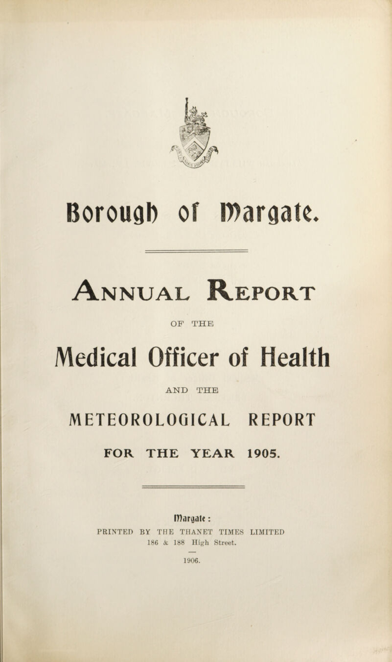 Borough of Margate. Annual Report OF THE Medical Officer of Health AND THE METEOROLOGICAL REPORT FOR THE YEAR 1905. Margate: PRINTED BY THE THANET TIMES LIMITED 186 6c 188 High Street. 1906.