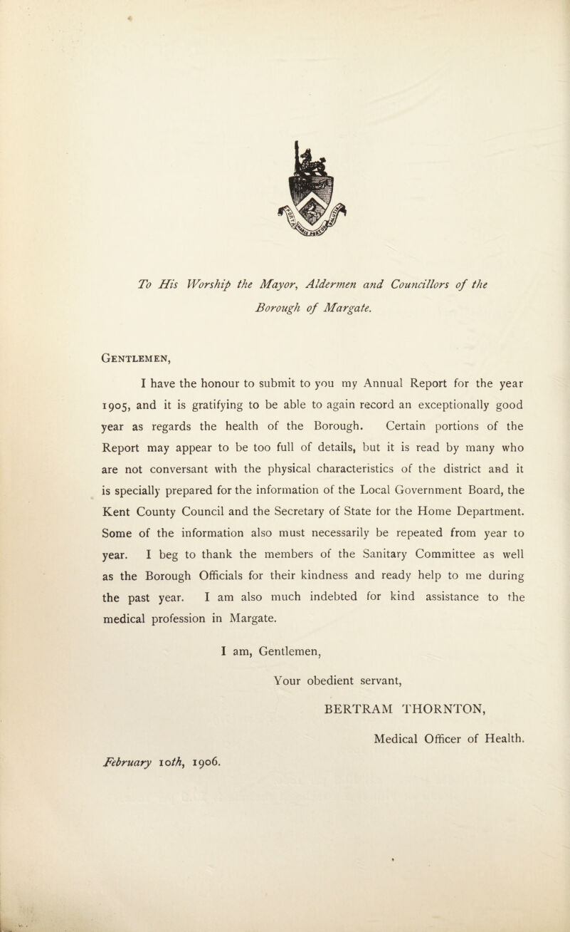 To His Worship the Mayor, Aldermen and Councillors of the Borough of Margate, Gentlemen, I have the honour to submit to you my Annual Report for the year 1905, and it is gratifying to be able to again record an exceptionally good year as regards the health of the Borough. Certain portions of the Report may appear to be too full of details, but it is read by many who are not conversant with the physical characteristics of the district and it is specially prepared for the information of the Local Government Board, the Kent County Council and the Secretary of State lor the Home Department. Some of the information also must necessarily be repeated from year to year. I beg to thank the members of the Sanitary Committee as well as the Borough Officials for their kindness and ready help to me during the past year. I am also much indebted for kind assistance to the medical profession in Margate. I am, Gentlemen, Your obedient servant, BERTRAM THORNTON, Medical Officer of Health. February 10 th, 1906.