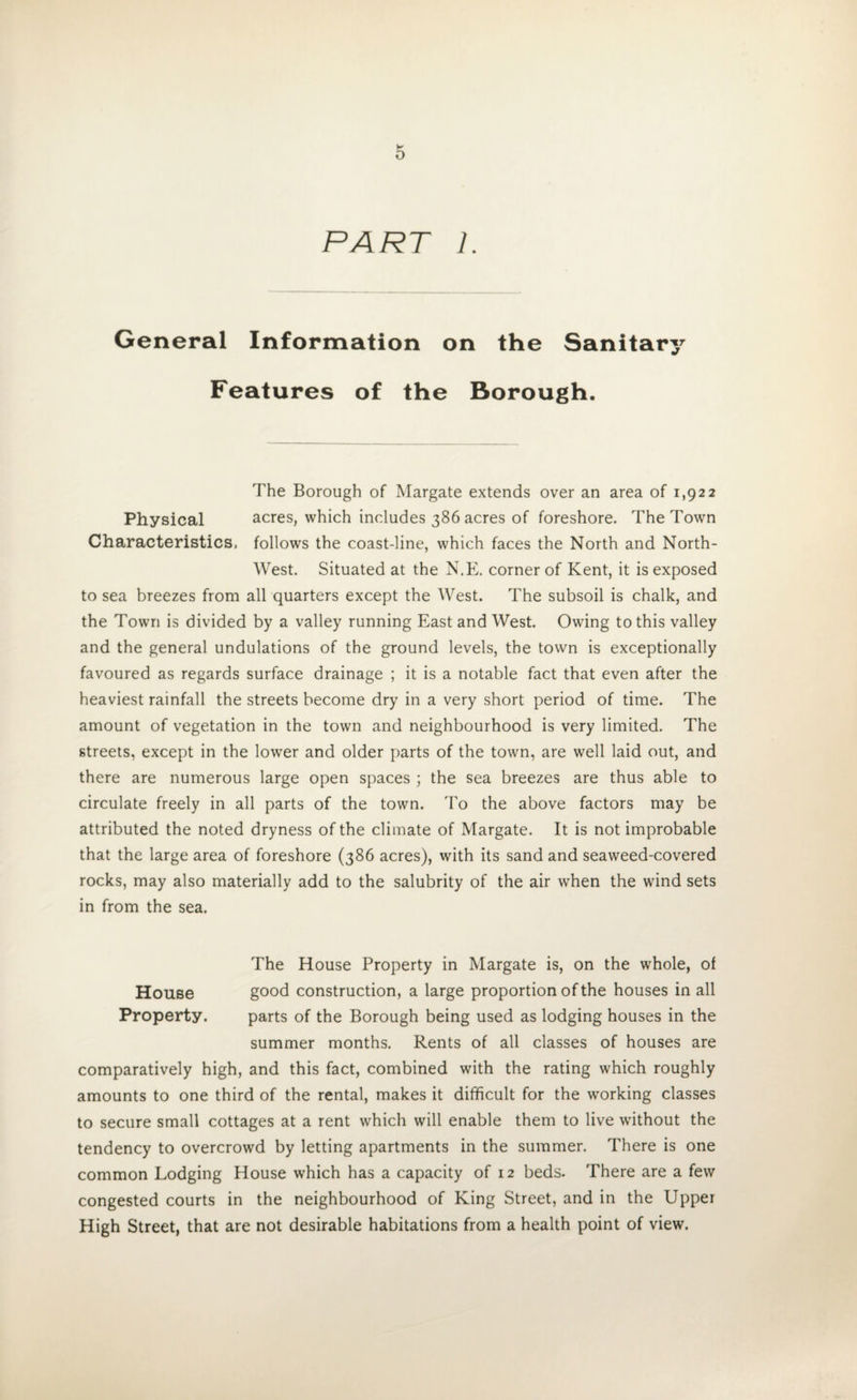 PART 1. General Information on the Sanitary Features of the Borough. The Borough of Margate extends over an area of 1,922 Physical acres, which includes 386 acres of foreshore. The Town Characteristics, follows the coast-line, which faces the North and North- West. Situated at the N.E. corner of Kent, it is exposed to sea breezes from all quarters except the West. The subsoil is chalk, and the Town is divided by a valley running East and West. Owing to this valley and the general undulations of the ground levels, the town is exceptionally favoured as regards surface drainage ; it is a notable fact that even after the heaviest rainfall the streets become dry in a very short period of time. The amount of vegetation in the town and neighbourhood is very limited. The streets, except in the lower and older parts of the town, are well laid out, and there are numerous large open spaces ; the sea breezes are thus able to circulate freely in all parts of the town. To the above factors may be attributed the noted dryness of the climate of Margate. It is not improbable that the large area of foreshore (386 acres), with its sand and seaweed-covered rocks, may also materially add to the salubrity of the air when the wind sets in from the sea. The House Property in Margate is, on the whole, of House good construction, a large proportion of the houses in all Property. parts of the Borough being used as lodging houses in the summer months. Rents of all classes of houses are comparatively high, and this fact, combined with the rating which roughly amounts to one third of the rental, makes it difficult for the working classes to secure small cottages at a rent which will enable them to live without the tendency to overcrowd by letting apartments in the summer. There is one common Lodging House which has a capacity of 12 beds. There are a few congested courts in the neighbourhood of King Street, and in the Upper High Street, that are not desirable habitations from a health point of view.