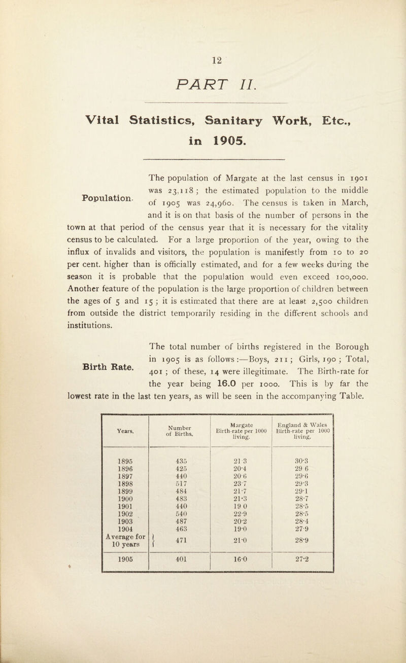 PART IL Vital Statistics, Sanitary Work, Etc., in 1905. Population. The population of Margate at the last census in 1901 was 23,118; the estimated population to the middle of 1905 was 24,960. The census is taken in March, and it is on that basis ol the number of persons in the town at that period of the census year that it is necessary for the vitality census to be calculated. For a large proportion of the year, owing to the influx of invalids and visitors, the population is manifestly from 10 to 20 per cent, higher than is officially estimated, arid for a few weeks during the season it is probable that the population would even exceed 100,000. Another feature of the population is the large proportion of children between the ages of 5 and 15 ; it is estimated that there are at least 2,500 children from outside the district temporarily residing in the different schools and institutions. Birth Bate. The total number of births registered in the Borough in 1905 is as follows:—Boys, 2x1; Girls, 190 ; Total, 401 ; of these, 14 were illegitimate. The Birth-rate for the year being 16.0 per 1000. This is by far the lowest rate in the last ten years, as will be seen in the accompanying Table. Years. Number of Births. Margate Birth-rate per 1000 living. England & Wales j Birth-rate per 1000 living. 1895 435 21 3 30-3 1896 425 20-4 29 6 1897 440 206 29-6 1898 517 23 7 29-3 1899 484 21'7 29-1 1900 483 21*3 28-7 1901 440 19 0 28-5 1902 540 22-9 28-5 1903 487 20-2 28-4 1904 463 19-0 279 Average for 10 years } 471 21-0 28‘9 1905 401 160 27-2