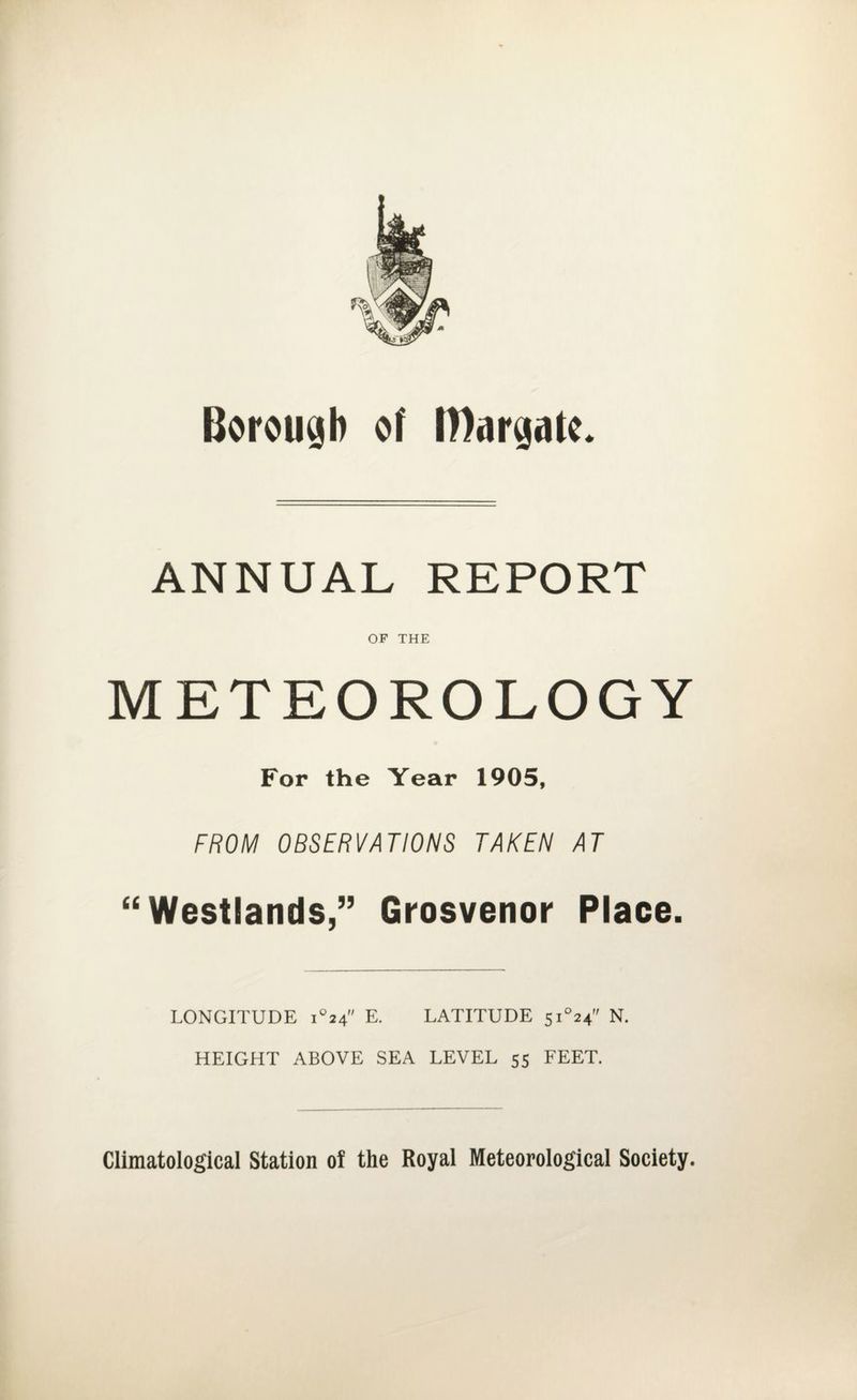 Borough of Margate. ANNUAL REPORT OF THE METEOROLOGY For the Year 1905, FROM OBSERVATIONS TAKEN AT “ Westlands,” Grosvenor Place. LONGITUDE i°24 E. LATITUDE 5i°24’' N. HEIGHT ABOVE SEA LEVEL 55 FEET. Climatological Station oi the Royal Meteorological Society.