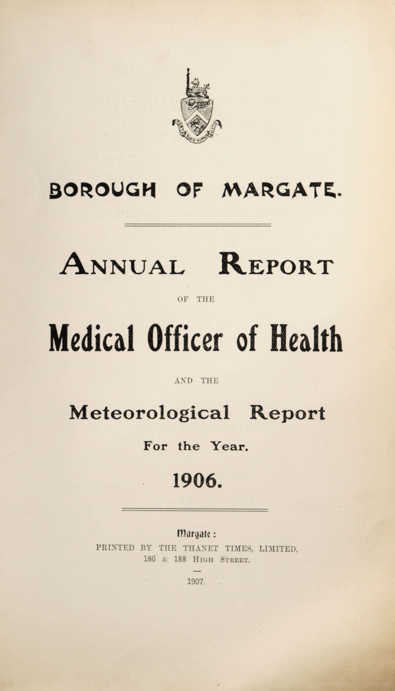 BOROUGH or MARGATE. Annual Report OF TEE Medical Officer of Health AND THE Meteorological Report For the Year. 1906. Margate: PRINTED BY THE THAXET TIMES, LIMITED, 186 & 188 High Street. 1907.