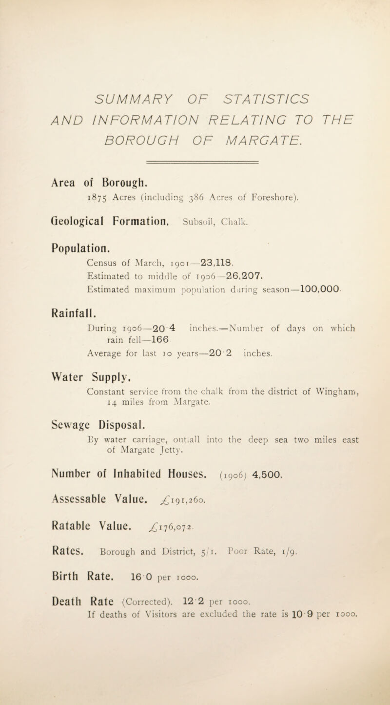 SUMMARY OF STATISTICS AND INFORMATION RELATING TO THE BOROUGH OF MARGATE. Area of Borough. 1875 Acres (including 386 Acres of Foreshore). Geological Formation. Subsoil, Chalk. Population. Census of March, 1901—23,118. Estimated to middle of 1906—26,207. Estimated maximum population during season—100,000 Rainfall. During 1906—20 4 inches.—Number of days on which rain fell—166 Average for last jo years—20 2 inches. Water Supply. Constant service from the chalk from the district of Wingham, 14 miles from Margate. Sewage Disposal. Ey water carriage, outiall into the deep sea two miles east of Margate Jetty. Number of Inhabited Houses. (1906) 4,500. Assessable Value. ^191,260. Ratable Value. ,£176,072. Rates. Borough and District, 5 1. Poor Rate, 1/9. Birth Rate. 16 0 per 1000. Death Rate (Corrected). 12 2 per 1000. If deaths of Visitors are excluded the rate is 10 9 per 1000.