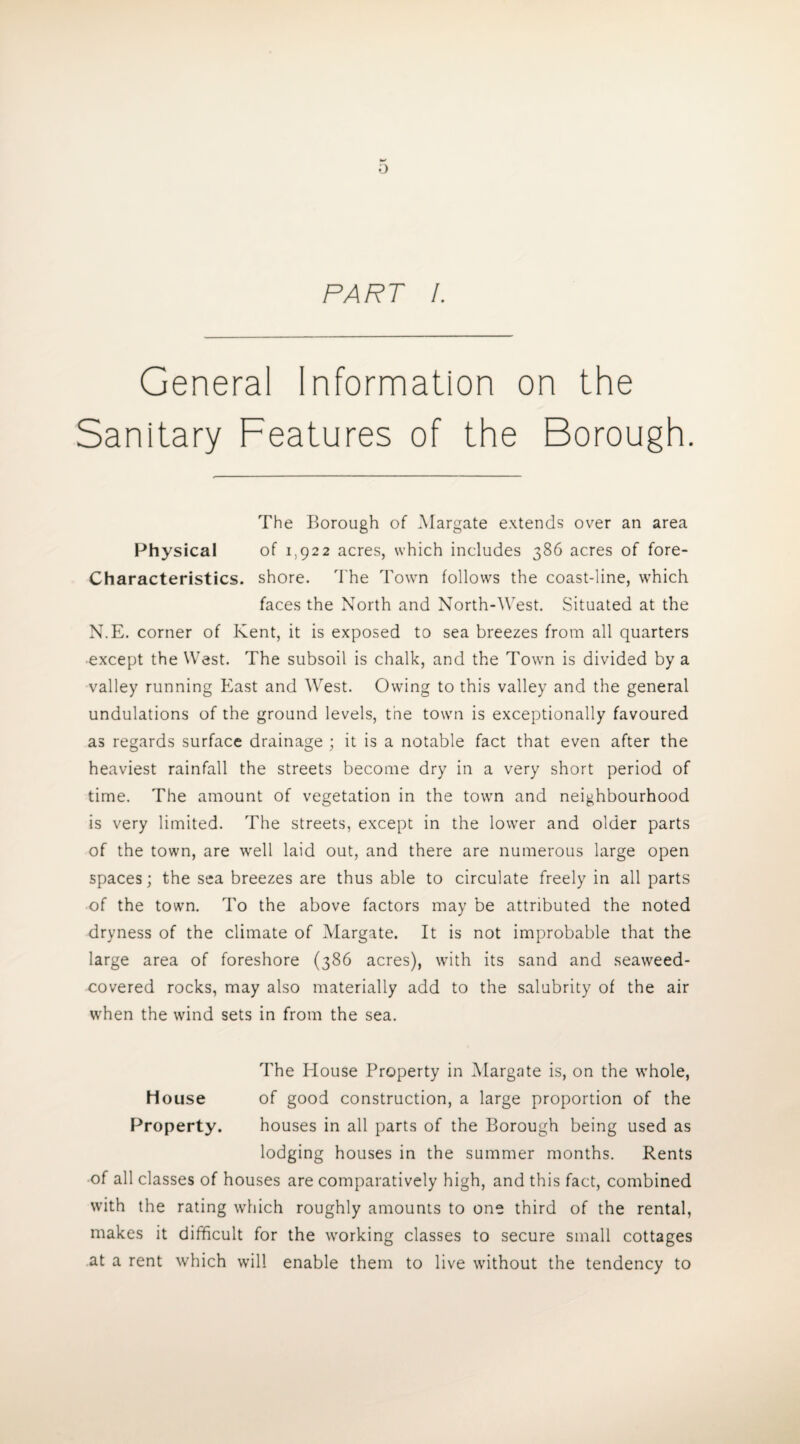 PART /. General Information on the Sanitary Features of the Borough. The Borough of Margate extends over an area Physical of 1,922 acres, which includes 386 acres of fore- Characteristics. shore. The Town follows the coast-line, which faces the North and North-West. Situated at the N.E. corner of Kent, it is exposed to sea breezes from all quarters except the West. The subsoil is chalk, and the Town is divided by a valley running East and West. Owing to this valley and the general undulations of the ground levels, the town is exceptionally favoured as regards surface drainage ; it is a notable fact that even after the heaviest rainfall the streets become dry in a very short period of time. The amount of vegetation in the town and neighbourhood is very limited. The streets, except in the lower and older parts of the town, are well laid out, and there are numerous large open spaces; the sea breezes are thus able to circulate freely in all parts of the town. To the above factors may be attributed the noted dryness of the climate of Margate. It is not improbable that the large area of foreshore (386 acres), with its sand and seaweed- covered rocks, may also materially add to the salubrity of the air when the wind sets in from the sea. The House Property in Margate is, on the whole, House of good construction, a large proportion of the Property. houses in all parts of the Borough being used as lodging houses in the summer months. Rents of all classes of houses are comparatively high, and this fact, combined with the rating which roughly amounts to one third of the rental, makes it difficult for the working classes to secure small cottages at a rent which will enable them to live without the tendency to