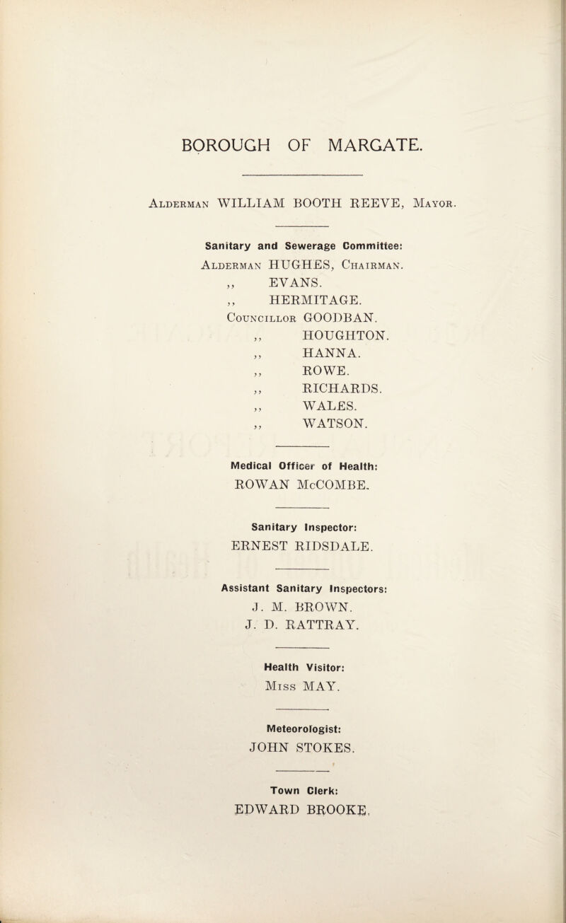 Alderman WILLIAM BOOTH REEVE, Mayor. Sanitary and Sewerage Committee: Alderman HUGHES, Chairman. „ EVANS. „ HERMITAGE. Councillor GOODBAN. „ HOUGHTON. „ HANNA. „ ROWE. „ RICHARDS. „ WALES. „ WATSON. Medical Officer of Health: ROWAN McCOMBE. Sanitary Inspector: ERNEST RIDSDALE. Assistant Sanitary Inspectors: J. M. BROWN. J. D. RATTRAY. Health Visitor: Miss MAY. Meteorologist: JOHN STOKES. Town Clerk: EDWARD BROOKE,