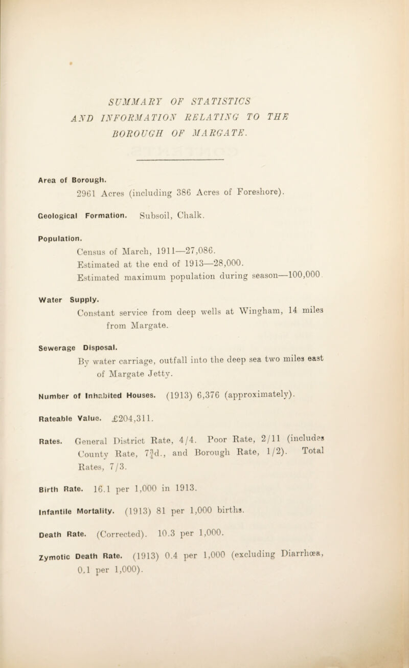 SUMMARY OF STATISTICS AND INFORMATION RELATING TO THE BOROUGH OF MARGATE. Area of Borough. 2961 Acres (including 386 Acres of Foreshore). Geological Formation. Subsoil, Chalk. Population. Census of March, 1911—27,086. Estimated at the end of 1913—28,000. Estimated maximum population during season—100,000. Water Supply. Constant service from deep wells at Wingham, 14 miles from Margate. Sewerage Disposal. By water carriage, outfall into the deep sea two miles east of Margate Jetty. Number of Inhabited Houses. (1913) 6,376 (approximately). Rateable Value. £204,311. Rates. General District Rate, 4/4. Poor Rate, 2/11 (includes County Rate, 7jd., and Borough Rate, 1/2). Total Rates, 7/3. Birth Rate. 16.1 per 1,000 in 1913. Infantile Mortality. (1913) 81 per 1,000 births. Death Rate. (Corrected). 10.3 per 1,000. Zymotic Death Rate. (1913) 0.4 per 1,000 (excluding Diarrhoea, 0.1 per 1,000).