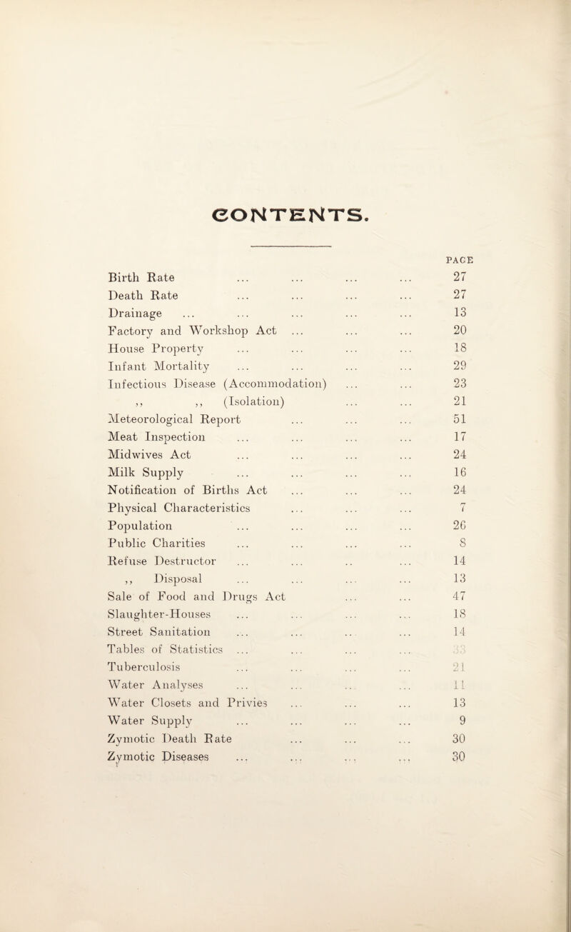 CONTENTS PAGE Birth Bate ... ... ... ... 27 Death Bate ... ... ... ... 27 Drainage ... ... ... ... ... 13 Factory and Workshop Act ... ... ... 20 House Property ... ... ... ... 18 Infant Mortality ... ... ... ... 29 Infectious Disease (Accommodation) ... ... 23 ,, ,, (Isolation) ... ... 21 Meteorological Beport ... ... ... 51 Meat Inspection ... ... ... ... 17 Midwives Act ... ... ... ... 24 Milk Supply ... ... ... ... 16 Notification of Births Act ... ... ... 24 Physical Characteristics ... ... ... 7 Population ... ... ... ... 26 Public Charities ... ... ... ... S Befuse Destructor ... ... .. ... 14 ,, Disposal ... ... ... ... 13 Sale of Food and Drugs Act ... ... 47 Slaughter-Houses ... ... ... ... 18 Street Sanitation ... ... ... ... 14 Tables of Statistics Tuberculosis ... ... ... ... 21 Water Analyses ... ... .. ... 11 Water Closets and Privies ... ... ... 13 Water Supply ... ... ... ... 9 Zymotic Death Bate ... ... ... 30 Zymotic Diseases ... ... .., ... 30