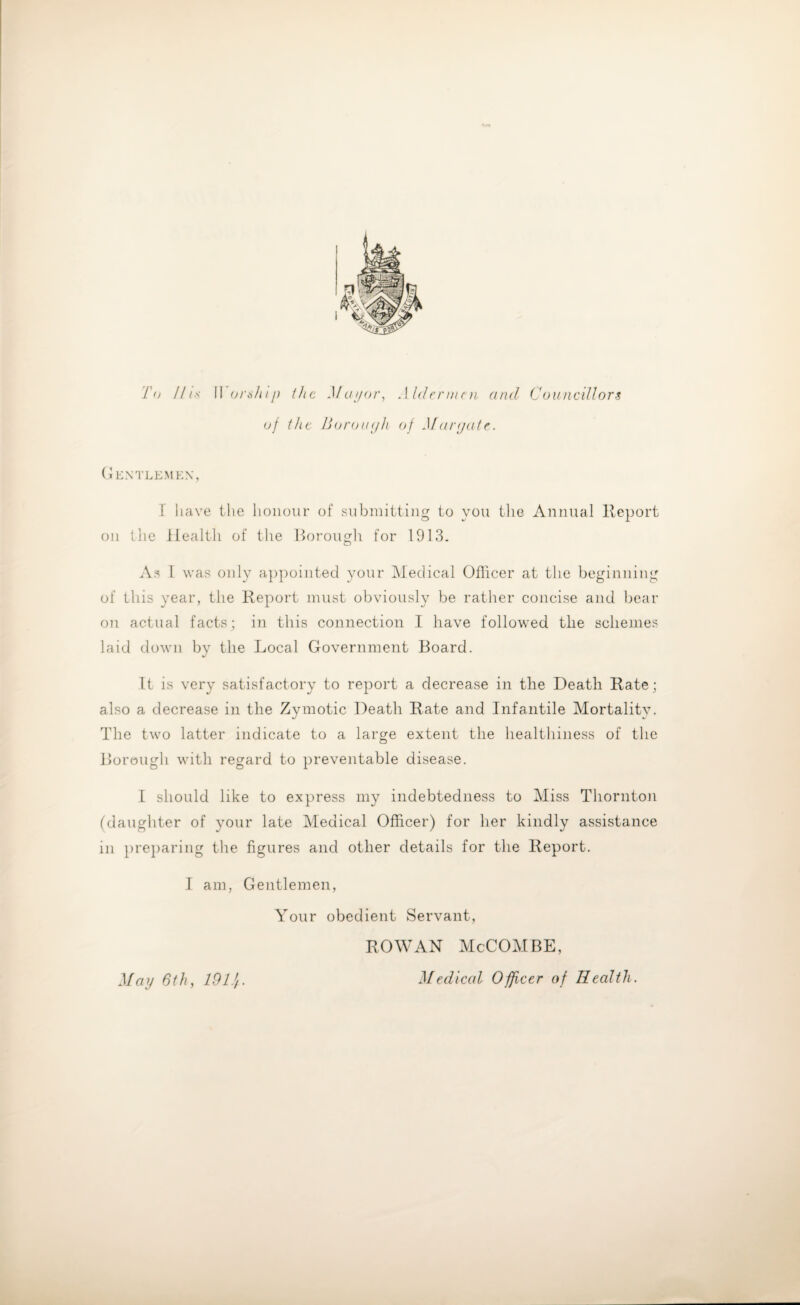 To Ihs II orship the Mayor, Aldermen and Councillors of the Borough of Margate. Gentlemen, I have the honour of submitting to you the Annual Report on the Health of the Borough for 1913. As I was only appointed your Medical Officer at the beginning of this year, the Report must obviously be rather concise and bear on actual facts; in this connection I have followed the schemes laid down by the Local Government Board. It is very satisfactory to report a decrease in the Death Rate; also a decrease in the Zymotic Death Rate and Infantile Mortality. The two latter indicate to a large extent the healthiness of the Borough with regard to preventable disease. I should like to express my indebtedness to Miss Thornton (daughter of your late Medical Officer) for her kindly assistance in preparing the figures and other details for the Report. I am, Gentlemen, Your obedient Servant, ROWAN McCOMBE, Medical Officer of Health. May 6th, 19Lf