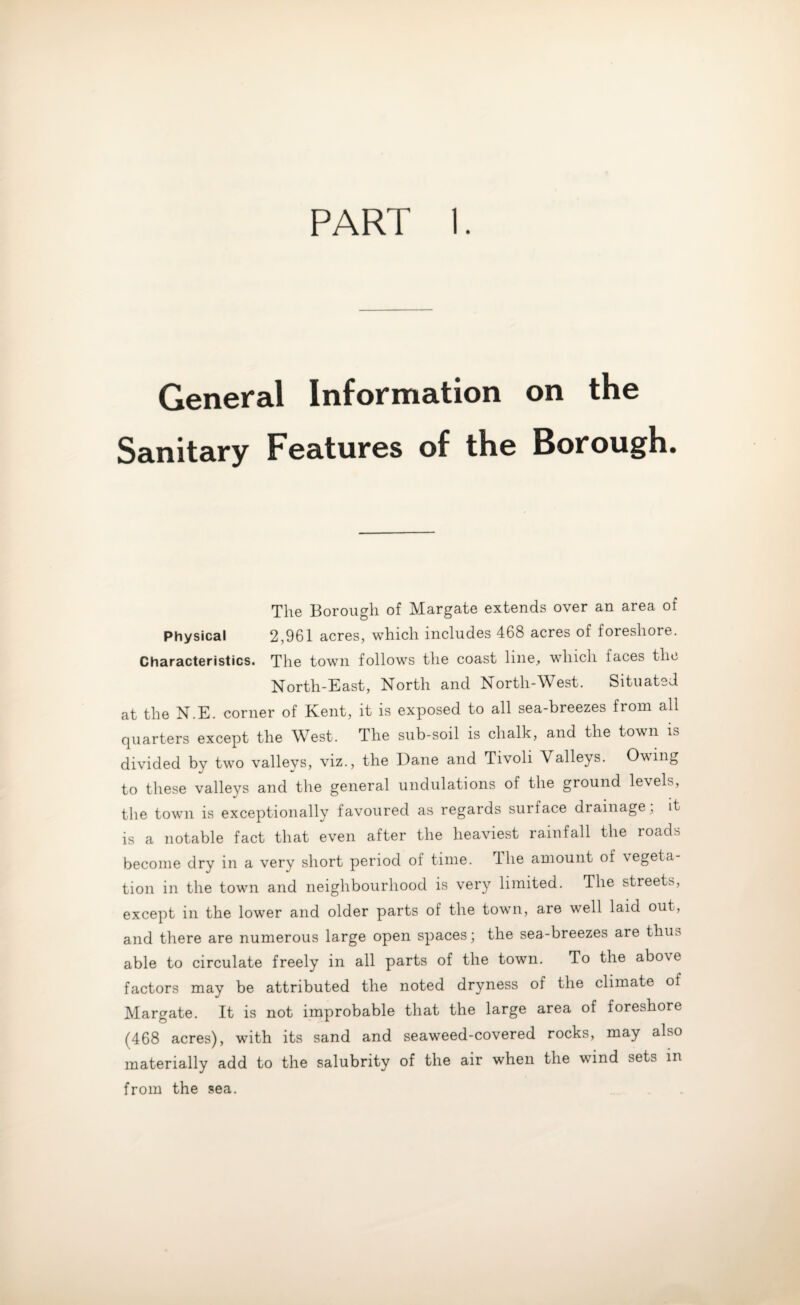 PART I. General Information on the Sanitary Features of the Borough. The Borough of Margate extends over an area of Physical 2,961 acres, which includes 468 acres of foreshore. Characteristics. The town follows the coast line, which faces the North-East, North and North-West. Situated at the N.E. corner of Kent, it is exposed to all sea-breezes from all quarters except the West. The sub-soil is chalk, and the town is divided by two valleys, viz., the Dane and Tivoli Valleys. Owing to these valleys and the general undulations of the ground levels, the town is exceptionally favoured as regards suiface drainage, it is a notable fact that even after the heaviest rainfall the roads become dry in a very short period of time. Hie amount of vegeta¬ tion in the town and neighbourhood is very limited. The streets, except in the lower and older parts of the town, are well laid out, and there are numerous large open spaces; the sea-breezes are thus able to circulate freely in all parts of the town. To the abo\e factors may be attributed the noted dryness of the climate of Margate. It is not improbable that the large area of foreshore (468 acres), with its sand and seaweed-covered rocks, may also materially add to the salubrity of the air when the wind sets in from the sea.