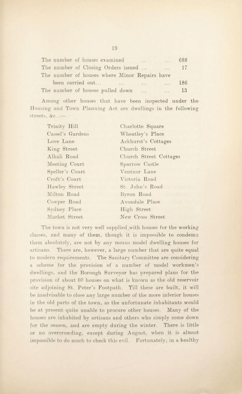 The number of houses examined ... ... 688 The number of Closing Orders issued ... ... 17 The number of houses where Minor Repairs have been carried out... ... ... ... 186 The number of houses pulled down ... ... 13 Among other houses that have been inspected under the Housing and Town Planning Act are dwellings in the following o O o streets, &c. : — Trinity Hill Charlotte Square Cassel’s Gardens Wheatley’s Place Love Lane Ackhurst’s Cottages King Street Church Street Alkali Road Church Street Cottages Meeting Court Sparrow Castle Speller’s Court Ventnor Lane Croft’s Court Victoria Road Hawley Street St. John’s Road Milton Road Byron Road Cowper Road Avondale Place Sydney Place High Street Market Street New Cross Street The town is not very well supplied with houses for the working classes, and many of them, though it is impossible to condemn them absolutely, are not by any means model dwelling houses for artisans, 'there are, however, a large number that are quite equal to modern requirements. The Sanitary Committee are considering a scheme for the provision of a number of model workmen’s dwellings, and the Borough Surveyor has prepared plans for the provision of about 60 houses on what is known as the old reservoir site adjoining St. Peter’s Footpath. Till these are built, it will be inadvisable to close any large number of the more inferior houses in the old parts of the town, as the unfortunate inhabitants would be at present quite unable to procure other houses. Many of the houses are inhabited by artisans and others who simply come down for the season, and are empty during the winter. There is little or no overcrowding, except during August, when it is almost impossible to do much to check this evil. Fortunately, in a healthy