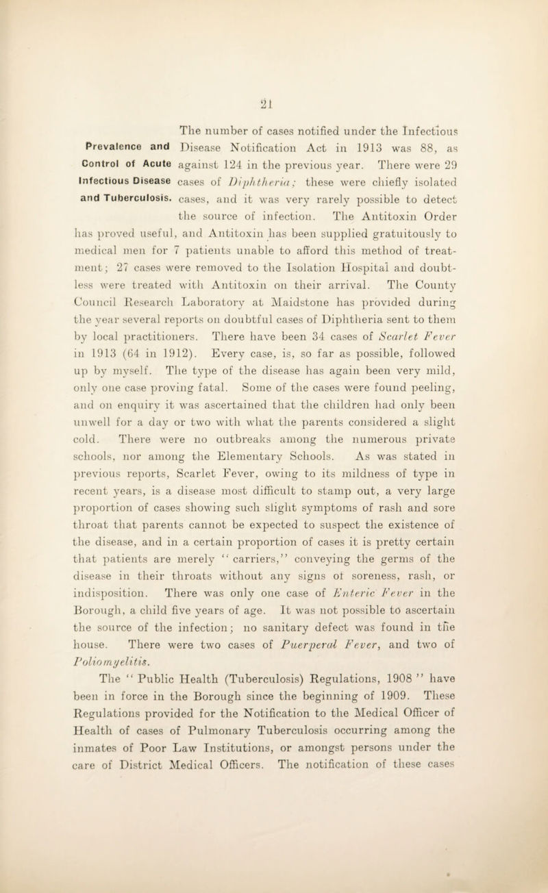 The number of cases notified under the Infectious Prevalence and Disease Notification Act in 1913 was 88, as Control of Acute against 124 in the previous year. There were 29 Infectious Disease cases of Diphtheria; these were chiefly isolated and Tuberculosis, cases, and it was very rarely possible to detect the source of infection. The Antitoxin Order has proved useful, and Antitoxin has been supplied gratuitously to medical men for 7 patients unable to afford this method of treat¬ ment; 27 cases were removed to the Isolation Hospital and doubt¬ less were treated with Antitoxin on their arrival. The County Council Research Laboratory at Maidstone has provided during the year several reports on doubtful cases of Diphtheria sent to them by local practitioners. There have been 34 cases of Scarlet Fever in 1913 (64 in 1912). Every case, is, so far as possible, followed up by myself. The type of the disease has again been very mild, only one case proving fatal. Some of the cases were found peeling, and on enquiry it was ascertained that the children had only been unwell for a day or two with what the parents considered a slight cold. There were no outbreaks among the numerous private schools, nor among the Elementary Schools. As was stated in previous reports, Scarlet Fever, owing to its mildness of type in recent years, is a disease most difficult to stamp out, a very large proportion of cases showing such slight symptoms of rash and sore throat that parents cannot be expected to suspect the existence of the disease, and in a certain proportion of cases it is pretty certain that patients are merely “ carriers, ” conveying the germs of the disease in their throats without any signs ot soreness, rash, or indisposition. There was only one case of Enteric Fever in the Borough, a child five years of age. It was not possible to ascertain the source of the infection; no sanitary defect was found in the house. There were two cases of Puerperal Fever, and two of Polio myelitis. The “ Public Health (Tuberculosis) Regulations, 1908 ” have been in force in the Borough since the beginning of 1909. These Regulations provided for the Notification to the Medical Officer of Health of cases of Pulmonary Tuberculosis occurring among the inmates of Poor Law Institutions, or amongst persons under the care of District Medical Officers. The notification of these cases