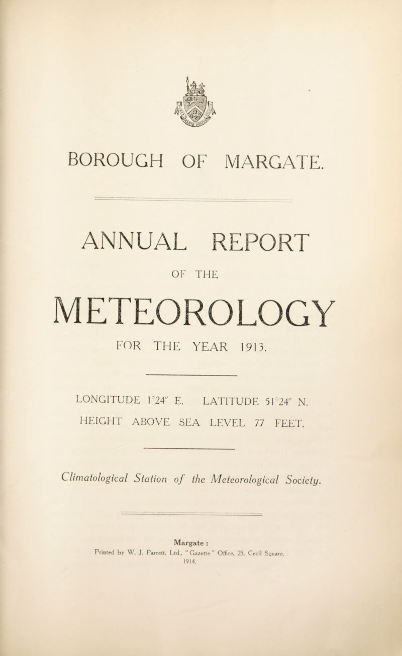 BOROUGH OF MARGATE. ANNUAL REPORT OF THE METEOROLOGY FOR THE YEAR 1913. LONGITUDE l°24 E. LATITUDE 5IC24 N. HEIGHT ABOVE SEA LEVEL 77 FEET. Climatological Station of the Meteorological Society. Margate : Printed by W. J. Parrett, Ltd., “ G azette Office. 25, Cecil Square. 1914.