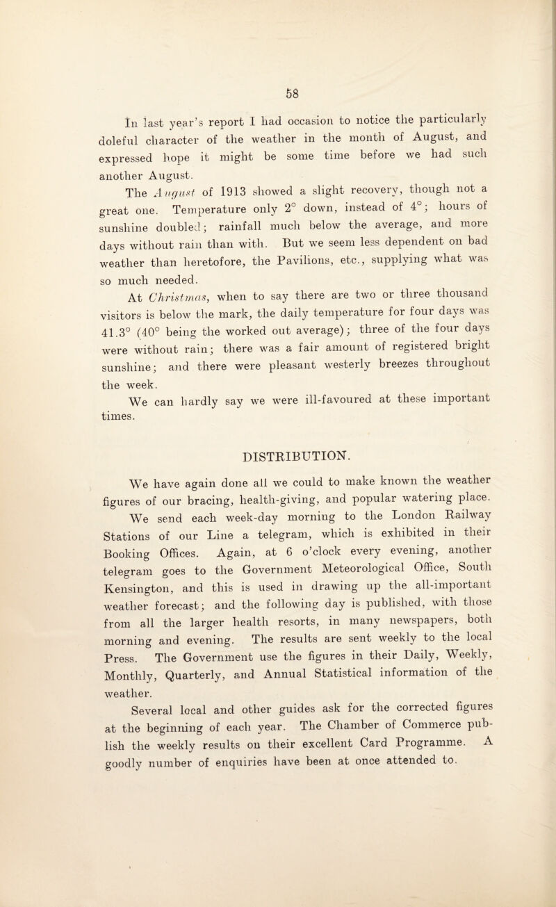 In last year’s report I liad occasion to notice the particularly doleful character of the weather in the month of August, and expressed hope it might be some time befoie we had such another August. The August of 1913 showed a slight recovery, though not a great one. Temperature only 2° down, instead of 4°; hours of sunshine doubled; rainfall much below the average, and more days without rain than with. But we seem less dependent on bad weather than heretofore, the Pavilions, etc., supplying what was so much needed. At Christmas, when to say there are two or three thousand visitors is below the mark, the daily temperature for four days was 41.3° (40° being the worked out average); three of the four days were without rain; there was a fair amount of registered bright sunshine; and there were pleasant westerly breezes throughout the week. We can hardly say we were ill-favoured at these important times. DISTRIBUTION. We have again done all we could to make known the weather figures of our bracing, health-giving, and popular watering place. We send each week-day morning to the London Railway Stations of our Line a telegram, which is exhibited in their Booking Offices. Again, at 6 o’clock every evening, another telegram goes to the Government Meteorological Office, South Kensington, and this is used in drawing up the all-important weather forecast; and the following day is published, with those from all the larger health resorts, in many newspapers, both morning and evening. The results are sent weekly to the local Press. The Government use the figures in their Daily, Weekly, Monthly, Quarterly, and Annual Statistical information of the weather. Several local and other guides ask for the corrected figures at the beginning of each year. The Chamber of Commerce pub¬ lish the weekly results on their excellent Card Programme. A goodly number of enquiries have been at once attended to.