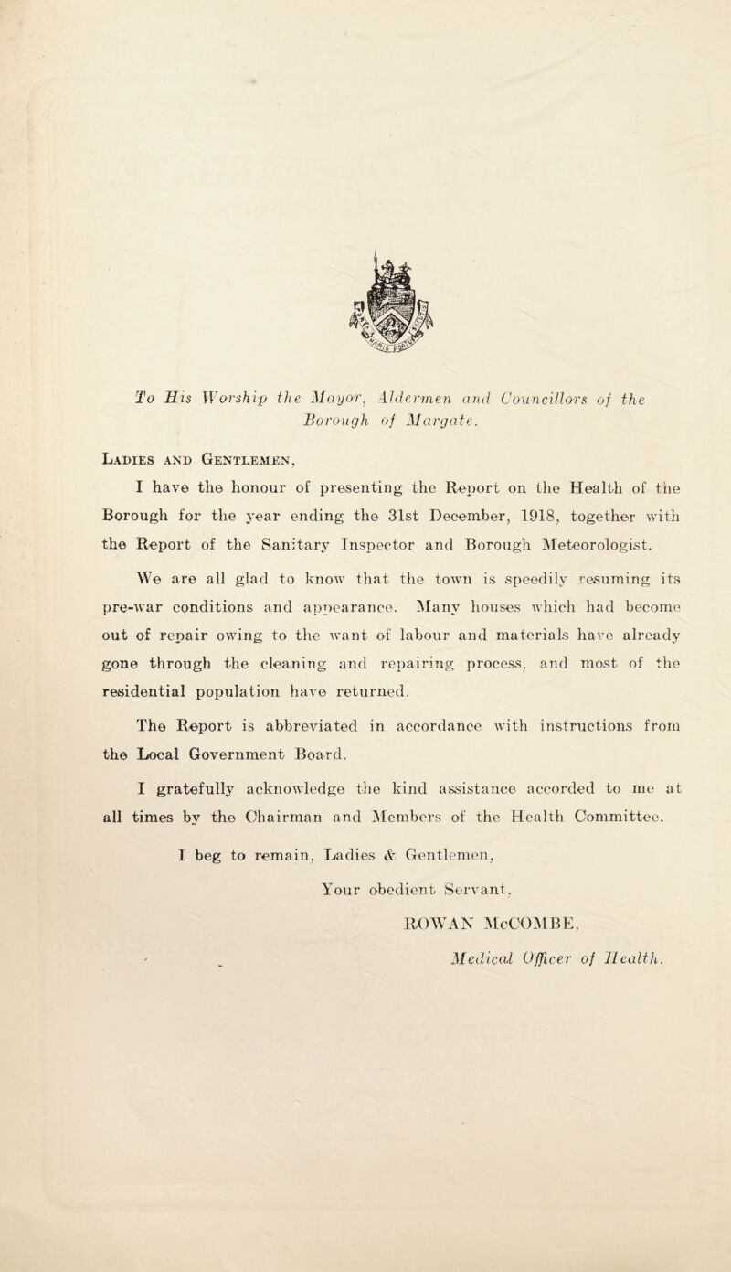 To His Worship the Mayor, Aldermen and Councillors of the Borough of Margate. Ladies and Gentlemen, 1 have the honour of presenting the Report on the Health of the Borough for the year ending the 31st December, 1918, together with the Report of the Sanitary Inspector and Borough Meteorologist. We are all glad to know that the town is speedily resuming its pre-war conditions and appearance. Many houses which had become out of repair owing to the want of labour and materials have already gone through the cleaning and repairing process, and most of the residential population have returned. The Report is abbreviated in accordance with instructions from the Local Government Board. I gratefully acknowledge the kind assistance accorded to me at all times by the Chairman and Members of the Health Committee. I beg to remain, Ladies & Gentlemen, Your obedient Servant, ROWAN McCOMBE,
