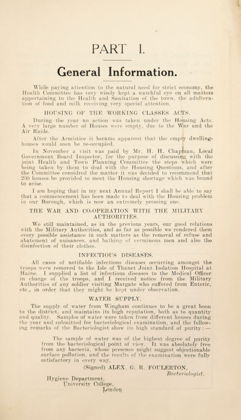 PART I General Information. While paying attention to the natural need for strict economy, the Health Committee has very wisely kept a watchful eye on all matters appertaining to the Health and Sanitation of the town, the adultera¬ tion of food and milk receiving very special attention. HOUSING OF During the year no A very large number of Air Raids. THE WORKING CLASSES ACTS. action was taken under the Housing Acts. Houses were empty, due to the War and the After the Armistice it became apparent that the empty dwelling- houses would soon bo re-occupied. In November a visit was paid by Mr. H. H. Chapman, Local Government Hoard Inspector, for the purpose of discussing with the joint Health and Town Planning Committee the steps which were being taken by them to deal with the Housing Questions, and after the Committee considred the matter it was decided to recommend that 200 houses be provided to meet the Housing shortage which was bound to arise. T am hoping that in my next Annual Report I shall be able to say that a commencement has been made to deal with the Housing problem in our Borough, which is now an extremely pressing one. THE WAR AND CO-OPERATION WITH THE MILITARY AUTHORITIES. Wo still maintained, as in the previous years, our good relations with the Military Authorities, and as far as possible we rendered them every possible assistance in such matters as the removal of refuse and abatement of nuisances, and bathing of verminous men and also the disinfection of their clothes. IN F ECT TOES 1)1 S E A SES. All cases of notifiable infectious diseases occurring amongst the troops were removed to the Isle of Thanet Joint Isolation Hospital at Haine. I supplied a list of infectious diseases to the Medical Officer in charge of the troops, and I received notice from the Military Authorities of any soldier visiting Margate who suffered from Enteric, etc., in order that they might be kept under observation. WATER SUPPLY. The supply of water from Wingham continues to be a great boon to the district, and maintains its high reputation, both as to quantity and quality. Samples of water were taken from different houses during the year and submitted for bacteriological examination, and the follow¬ ing remarks of the Bacteriologist show its high standard of purity: — The sample of water was of the highest degree of purity from the bacteriological point of view. It was absolutely free from any bacteria, whose presence might suggest objectionable surface pollution, and the results of the examination were fully satisfactory in every way. (Signed) ALEX. G. R. FOULERTON, Bacteriologist. Hygiene Department, University College, London