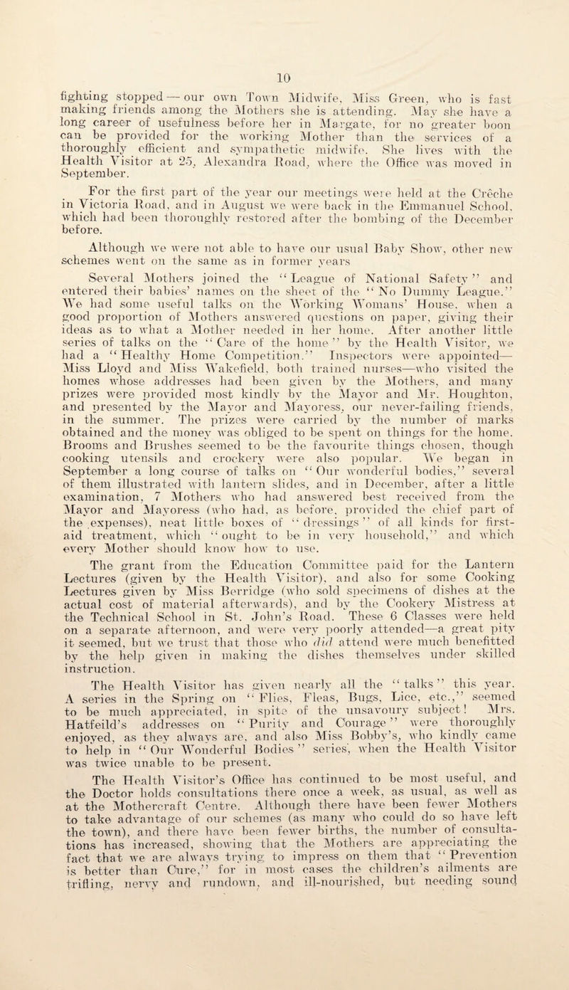 fighting stopped — our own Town Midwife, Miss Green, who is fast making friends among the Mothers she is attending. May she have a long career of usefulness before her in Margate, for no greater boon can be provided for the working Mother than the services of a thoroughly efficient and sympathetic midwife. She lives with the Health \ isitor at 25, Alexandra Road, where the Office was moved in September. For the first part of the year our meetings were held at the Creche in Victoria Road, and in August we were back in the Emmanuel School, which had been thoroughly restored after the bombing of the December before. Although we were not able to have our usual Baby Show, other new schemes went on the same as in former years Several Mothers joined the “ League of National Safety ” and entered their babies’ names on the sheet of the “ No Dummy League.” We had some useful talks on the Working Womans’ House, when a good proportion of Mothers answered questions on paper, giving their ideas as to what a Mother needed in her home. After another little series of talks on the “Care of the home” by the Health Visitor, we had a “ Healthy Home Competition.” Inspectors were appointed— Miss Lloyd and Miss Wakefield, both trained nurses—who visited the homes whose addresses had been given by the Mothers, and many prizes urere provided most kindly bv the Mayor and Mr. Houghton, and presented by the Mayor and Mayoress, our never-failing friends, in the summer. The prizes were carried by the number of marks obtained and the money was obliged to be spent on things for the home. Brooms and Brushes seemed to be the favourite things chosen, though cooking utensils and crockery were also popular. We began in September a long course of talks on “ Our wonderful bodies,” several of them illustrated with lantern slides, and in December, after a little examination, 7 Mothers who had answered best received from the Mayor and Mayoress (who had, as before, provided the chief part of the expenses), neat little boxes of “dressings” of all kinds for first- aid treatment, which “ ought to be in very household,” and which every Mother should know how to use. The grant from the Education Committee paid for the Lantern Lectures (given by the Health Visitor), and also for some Cooking Lectures given by Miss Berridge (who sold specimens of dishes at the actual cost of material afterwards), and by the Cookery Mistress at the Technical School in St. John’s Road. These 6 Classes were held on a separate afternoon, and were very poorly attended—a great pity it seemed, but we trust that those who did attend were much benefitted by the help given in making the dishes themselves under skilled instruction. The Health Visitor has given nearly all the “ talks ” this year. A series in the Spring on “ Flies, Fleas, Bugs, Lice, etc.,” seemed to be much appreciated, in spite of the unsavoury subject ! Mrs. Hatfeild’s addresses on “ Purity and _ Courage ” were thoroughly enjoyed, as they always are, and also Miss Bobby’s, who kindly came to help in “ Our Wonderful Bodies ” series, when the Health \ isitor was twice unable to be present. The Health Visitor’s Office has continued to be most useful, and the Doctor holds consultations there once a week, as usual, as well as at the Mothercraft Centre. Although there have been fewer Mothers to take advantage of our schemes (as many who could do so have left the town), and there have been fewer births, the number of consulta¬ tions has increased, showing that the Mothers are appreciating the fact that we are always trying to impress on them that “ Prevention is better than Cure,” for in most cases the children’s ailments, are trifling, nervy and rundown, and ill-nourished, but needing sound
